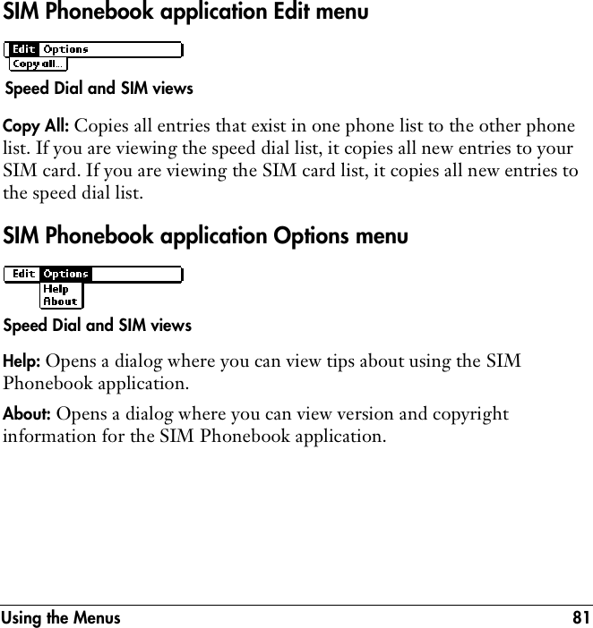 Using the Menus 81SIM Phonebook application Edit menuCopy All: Copies all entries that exist in one phone list to the other phone list. If you are viewing the speed dial list, it copies all new entries to your SIM card. If you are viewing the SIM card list, it copies all new entries to the speed dial list.SIM Phonebook application Options menuHelp: Opens a dialog where you can view tips about using the SIM Phonebook application.About: Opens a dialog where you can view version and copyright information for the SIM Phonebook application.Speed Dial and SIM viewsSpeed Dial and SIM views