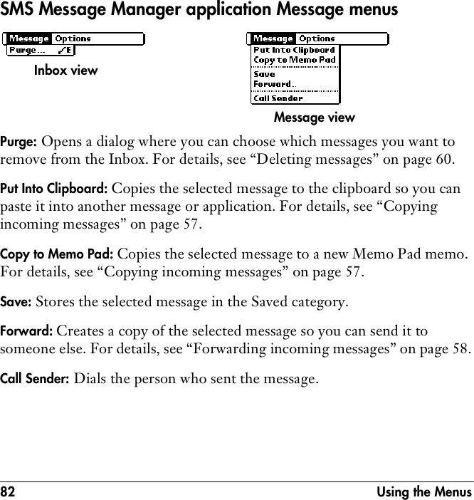 82 Using the MenusSMS Message Manager application Message menus Purge: Opens a dialog where you can choose which messages you want to remove from the Inbox. For details, see “Deleting messages” on page 60.Put Into Clipboard: Copies the selected message to the clipboard so you can paste it into another message or application. For details, see “Copying incoming messages” on page 57.Copy to Memo Pad: Copies the selected message to a new Memo Pad memo. For details, see “Copying incoming messages” on page 57.Save: Stores the selected message in the Saved category. Forward: Creates a copy of the selected message so you can send it to someone else. For details, see “Forwarding incoming messages” on page 58.Call Sender: Dials the person who sent the message. Inbox viewMessage view