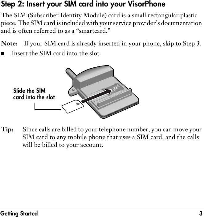 Getting Started 3Step 2: Insert your SIM card into your VisorPhoneThe SIM (Subscriber Identity Module) card is a small rectangular plastic piece. The SIM card is included with your service provider’s documentation and is often referred to as a “smartcard.”Note: If your SIM card is already inserted in your phone, skip to Step 3.■Insert the SIM card into the slot.Tip: Since calls are billed to your telephone number, you can move your SIM card to any mobile phone that uses a SIM card, and the calls will be billed to your account.Slide the SIM card into the slot