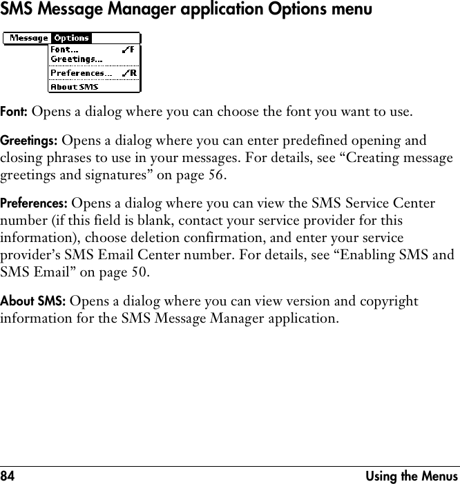 84 Using the MenusSMS Message Manager application Options menu Font: Opens a dialog where you can choose the font you want to use.Greetings: Opens a dialog where you can enter predefined opening and closing phrases to use in your messages. For details, see “Creating message greetings and signatures” on page 56.Preferences: Opens a dialog where you can view the SMS Service Center number (if this field is blank, contact your service provider for this information), choose deletion confirmation, and enter your service provider’s SMS Email Center number. For details, see “Enabling SMS and SMS Email” on page 50.About SMS: Opens a dialog where you can view version and copyright information for the SMS Message Manager application.