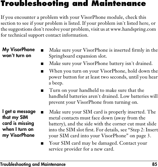Troubleshooting and Maintenance 85Troubleshooting and MaintenanceIf you encounter a problem with your VisorPhone module, check this section to see if your problem is listed. If your problem isn&apos;t listed here, or the suggestions don&apos;t resolve your problem, visit us at www.handspring.com for technical support contact information.My VisorPhone won&apos;t turn on■Make sure your VisorPhone is inserted firmly in the Springboard expansion slot. ■Make sure your VisorPhone battery isn&apos;t drained.■When you turn on your VisorPhone, hold down the power button for at least two seconds, until you hear a beep.■Turn on your handheld to make sure that the handheld batteries aren&apos;t drained. Low batteries will prevent your VisorPhone from turning on.I get a message that my SIM card is missing when I turn on my VisorPhone ■Make sure your SIM card is properly inserted. The metal contacts must face down (away from the battery), and the side with the corner cut must slide into the SIM slot first. For details, see “Step 2: Insert your SIM card into your VisorPhone” on page 3.■Your SIM card may be damaged. Contact your service provider for a new card.