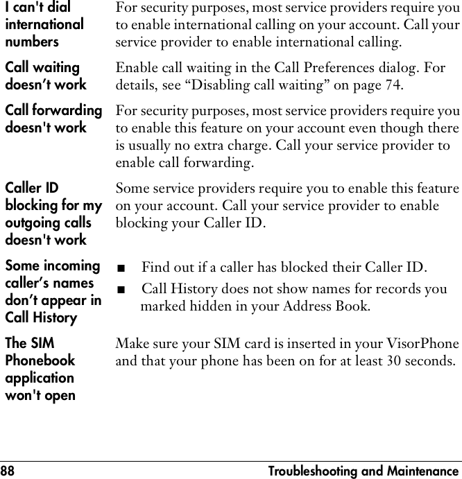 88  Troubleshooting and MaintenanceI can&apos;t dial international numbersFor security purposes, most service providers require you to enable international calling on your account. Call your service provider to enable international calling.Call waiting doesn’t workEnable call waiting in the Call Preferences dialog. For details, see “Disabling call waiting” on page 74.Call forwarding doesn&apos;t workFor security purposes, most service providers require you to enable this feature on your account even though there is usually no extra charge. Call your service provider to enable call forwarding.Caller ID blocking for my outgoing calls doesn&apos;t workSome service providers require you to enable this feature on your account. Call your service provider to enable blocking your Caller ID.Some incoming caller’s names don’t appear in Call History■Find out if a caller has blocked their Caller ID. ■Call History does not show names for records you marked hidden in your Address Book.The SIM Phonebook application won&apos;t openMake sure your SIM card is inserted in your VisorPhone and that your phone has been on for at least 30 seconds.