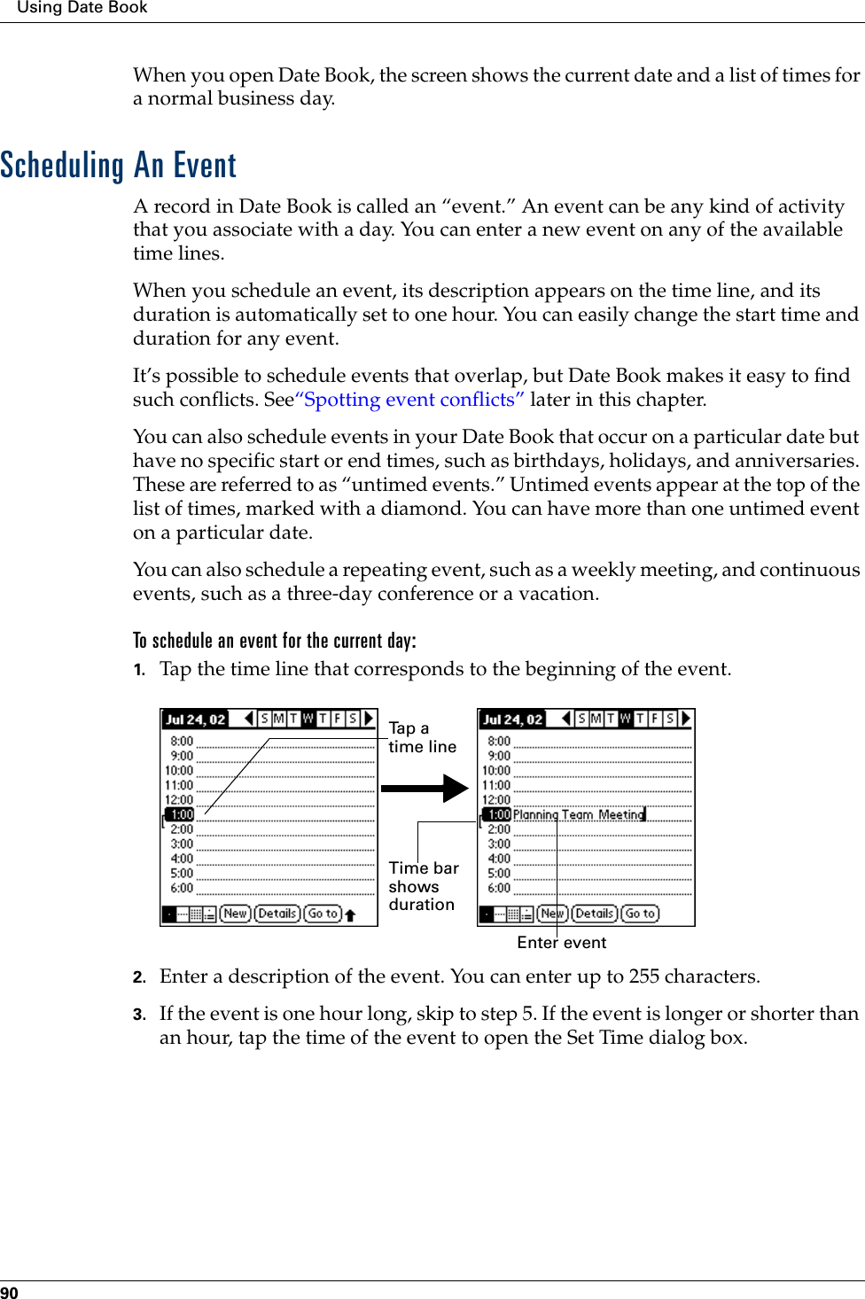 Using Date Book90When you open Date Book, the screen shows the current date and a list of times for a normal business day. Scheduling An EventA record in Date Book is called an “event.” An event can be any kind of activity that you associate with a day. You can enter a new event on any of the available time lines. When you schedule an event, its description appears on the time line, and its duration is automatically set to one hour. You can easily change the start time and duration for any event.It’s possible to schedule events that overlap, but Date Book makes it easy to find such conflicts. See“Spotting event conflicts” later in this chapter.You can also schedule events in your Date Book that occur on a particular date but have no specific start or end times, such as birthdays, holidays, and anniversaries. These are referred to as “untimed events.” Untimed events appear at the top of the list of times, marked with a diamond. You can have more than one untimed event on a particular date.You can also schedule a repeating event, such as a weekly meeting, and continuous events, such as a three-day conference or a vacation.To schedule an event for the current day:1. Tap the time line that corresponds to the beginning of the event.2. Enter a description of the event. You can enter up to 255 characters.3. If the event is one hour long, skip to step 5. If the event is longer or shorter than an hour, tap the time of the event to open the Set Time dialog box. Ta p  a  time lineEnter event Time bar shows duration
