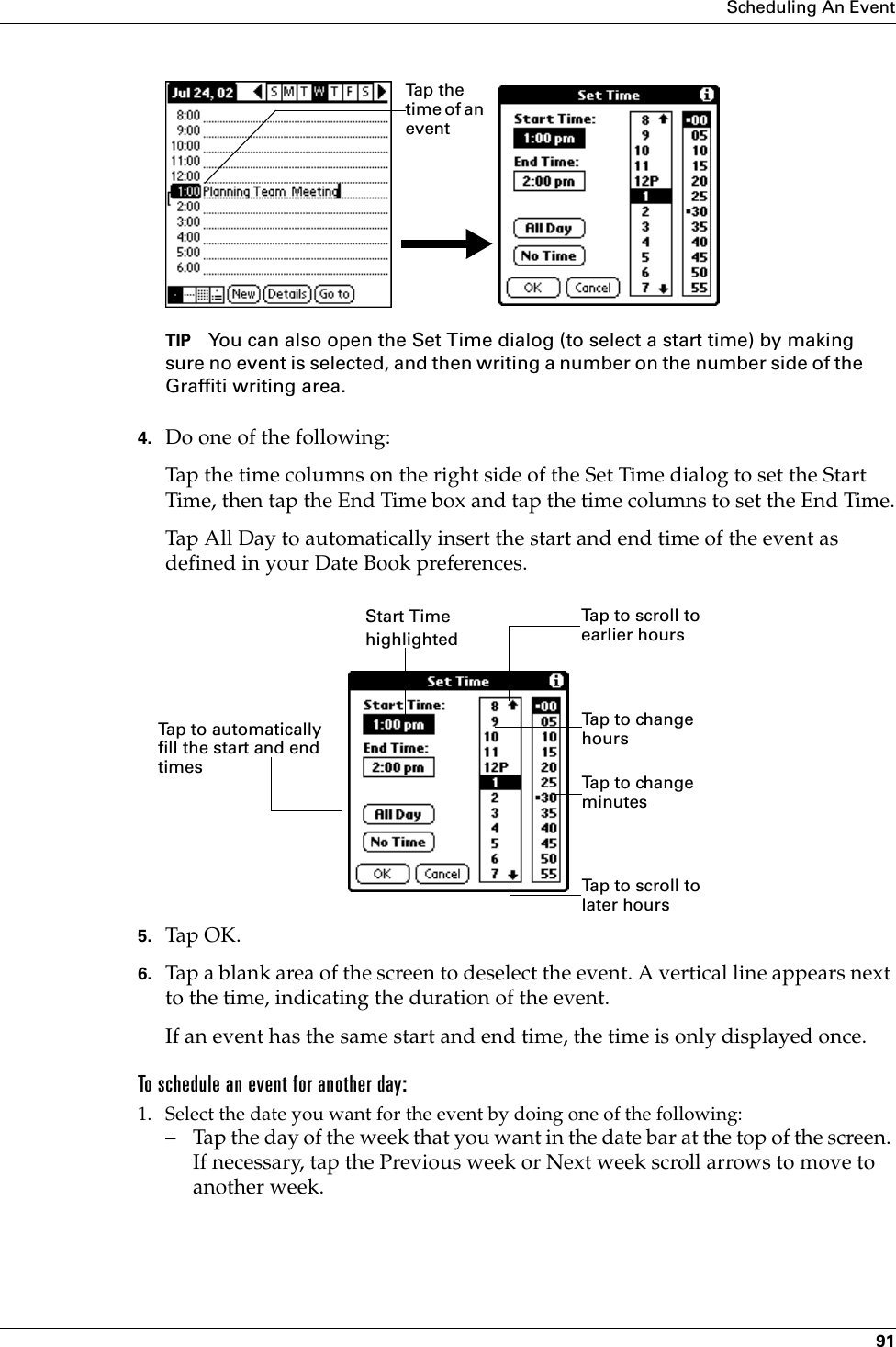 Scheduling An Event91TIP You can also open the Set Time dialog (to select a start time) by making sure no event is selected, and then writing a number on the number side of the Graffiti writing area.4. Do one of the following:Tap the time columns on the right side of the Set Time dialog to set the Start Time, then tap the End Time box and tap the time columns to set the End Time.Tap All Day to automatically insert the start and end time of the event as defined in your Date Book preferences.5. Tap OK.6. Tap a blank area of the screen to deselect the event. A vertical line appears next to the time, indicating the duration of the event.If an event has the same start and end time, the time is only displayed once.To schedule an event for another day:1. Select the date you want for the event by doing one of the following: – Tap the day of the week that you want in the date bar at the top of the screen. If necessary, tap the Previous week or Next week scroll arrows to move to another week.Tap  t h e  time of an eventStart Time highlightedTap to scroll to earlier hoursTap to scroll to later hoursTap to change hoursTap to change minutesTap to automatically fill the start and end times