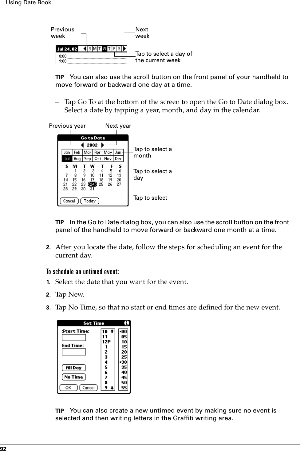 Using Date Book92TIP You can also use the scroll button on the front panel of your handheld to move forward or backward one day at a time.– Tap Go To at the bottom of the screen to open the Go to Date dialog box. Select a date by tapping a year, month, and day in the calendar.TIP In the Go to Date dialog box, you can also use the scroll button on the front panel of the handheld to move forward or backward one month at a time.2. After you locate the date, follow the steps for scheduling an event for the current day.To schedule an untimed event: 1. Select the date that you want for the event.2. Tap N ew.3. Tap No Time, so that no start or end times are defined for the new event.TIP You can also create a new untimed event by making sure no event is selected and then writing letters in the Graffiti writing area.Previous weekNext weekTap to select a day of the current weekPrevious year Next yearTap to selectTap to select a monthTap to select a day