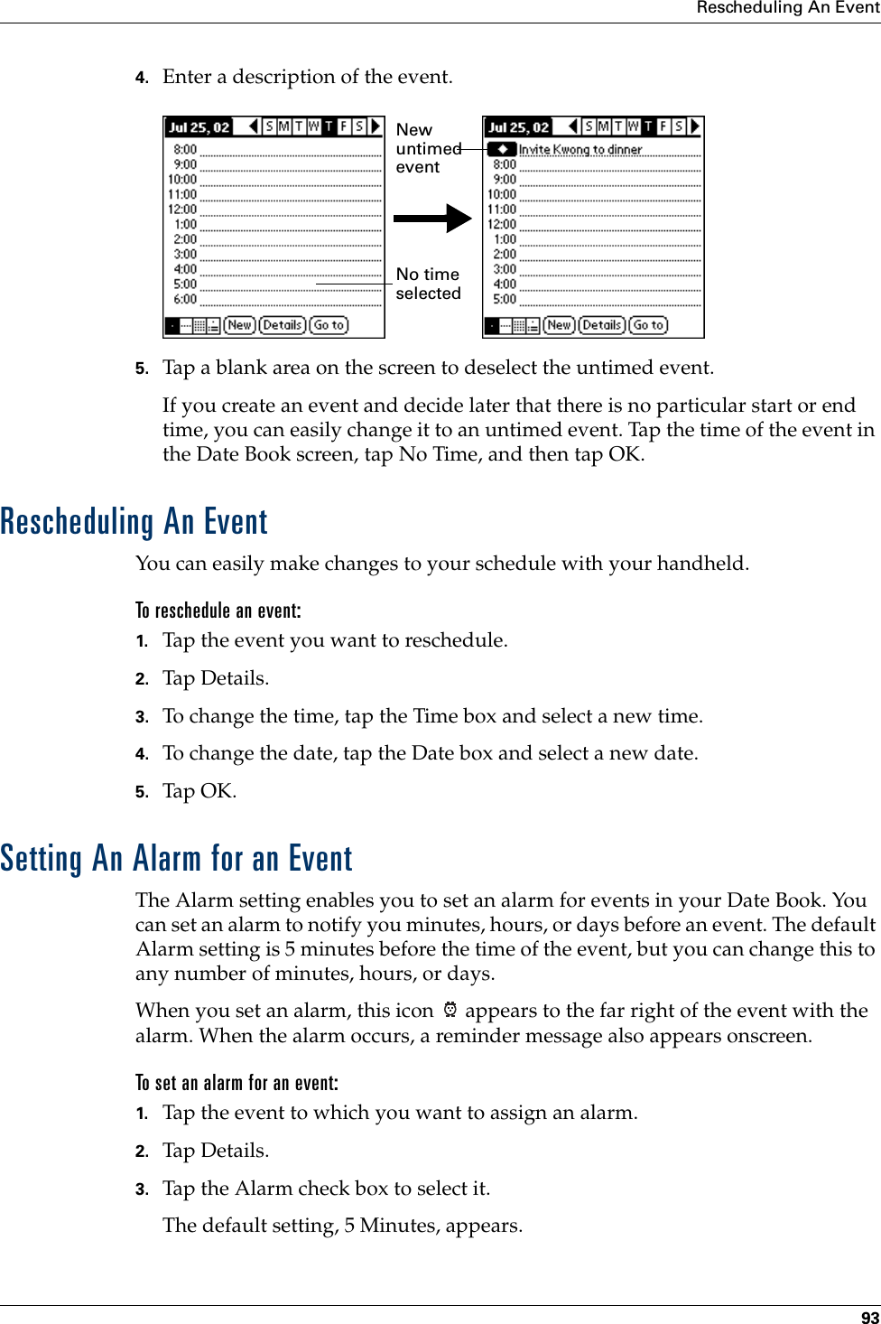 Rescheduling An Event934. Enter a description of the event.5. Tap a blank area on the screen to deselect the untimed event.If you create an event and decide later that there is no particular start or end time, you can easily change it to an untimed event. Tap the time of the event in the Date Book screen, tap No Time, and then tap OK.Rescheduling An EventYou can easily make changes to your schedule with your handheld. To reschedule an event:1. Tap the event you want to reschedule.2. Tap Details.3. To change the time, tap the Time box and select a new time.4. To change the date, tap the Date box and select a new date.5. Tap OK.Setting An Alarm for an EventThe Alarm setting enables you to set an alarm for events in your Date Book. You can set an alarm to notify you minutes, hours, or days before an event. The default Alarm setting is 5 minutes before the time of the event, but you can change this to any number of minutes, hours, or days.When you set an alarm, this icon   appears to the far right of the event with the alarm. When the alarm occurs, a reminder message also appears onscreen.To set an alarm for an event:1. Tap the event to which you want to assign an alarm.2. Tap Details.3. Tap the Alarm check box to select it.The default setting, 5 Minutes, appears.No time selectedNew untimed event