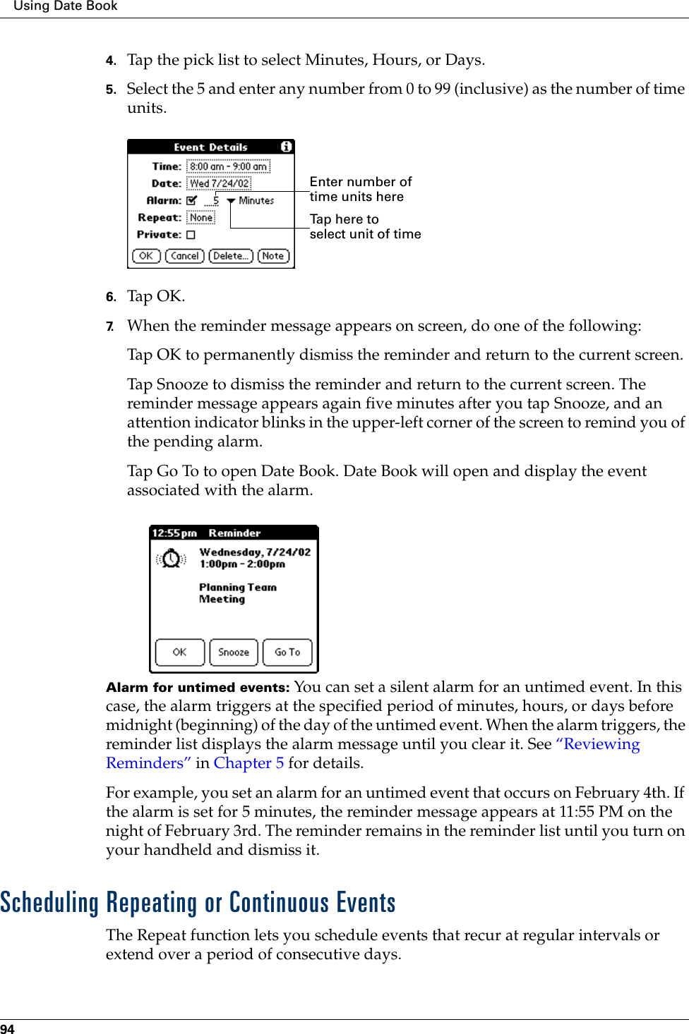 Using Date Book944. Tap the pick list to select Minutes, Hours, or Days.5. Select the 5 and enter any number from 0 to 99 (inclusive) as the number of time units.6. Tap OK.7. When the reminder message appears on screen, do one of the following:Tap OK to permanently dismiss the reminder and return to the current screen.Tap Snooze to dismiss the reminder and return to the current screen. The reminder message appears again five minutes after you tap Snooze, and an attention indicator blinks in the upper-left corner of the screen to remind you of the pending alarm.Tap Go To to open Date Book. Date Book will open and display the event associated with the alarm. Alarm for untimed events: You can set a silent alarm for an untimed event. In this case, the alarm triggers at the specified period of minutes, hours, or days before midnight (beginning) of the day of the untimed event. When the alarm triggers, the reminder list displays the alarm message until you clear it. See “Reviewing Reminders” in Chapter 5 for details.For example, you set an alarm for an untimed event that occurs on February 4th. If the alarm is set for 5 minutes, the reminder message appears at 11:55 PM on the night of February 3rd. The reminder remains in the reminder list until you turn on your handheld and dismiss it.Scheduling Repeating or Continuous EventsThe Repeat function lets you schedule events that recur at regular intervals or extend over a period of consecutive days. Tap here to select unit of timeEnter number of time units here