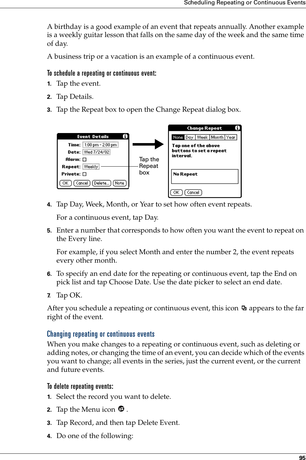 Scheduling Repeating or Continuous Events95A birthday is a good example of an event that repeats annually. Another example is a weekly guitar lesson that falls on the same day of the week and the same time of day. A business trip or a vacation is an example of a continuous event.To schedule a repeating or continuous event:1. Tap the event.2. Tap Details.3. Tap the Repeat box to open the Change Repeat dialog box.4. Tap Day, Week, Month, or Year to set how often event repeats.For a continuous event, tap Day.5. Enter a number that corresponds to how often you want the event to repeat on the Every line. For example, if you select Month and enter the number 2, the event repeats every other month.6. To specify an end date for the repeating or continuous event, tap the End on pick list and tap Choose Date. Use the date picker to select an end date.7. Tap OK.After you schedule a repeating or continuous event, this icon   appears to the far right of the event.Changing repeating or continuous eventsWhen you make changes to a repeating or continuous event, such as deleting or adding notes, or changing the time of an event, you can decide which of the events you want to change; all events in the series, just the current event, or the current and future events. To delete repeating events:1. Select the record you want to delete.2. Tap the Menu icon  . 3. Tap Record, and then tap Delete Event.4. Do one of the following:Ta p  t h e  Repeat box