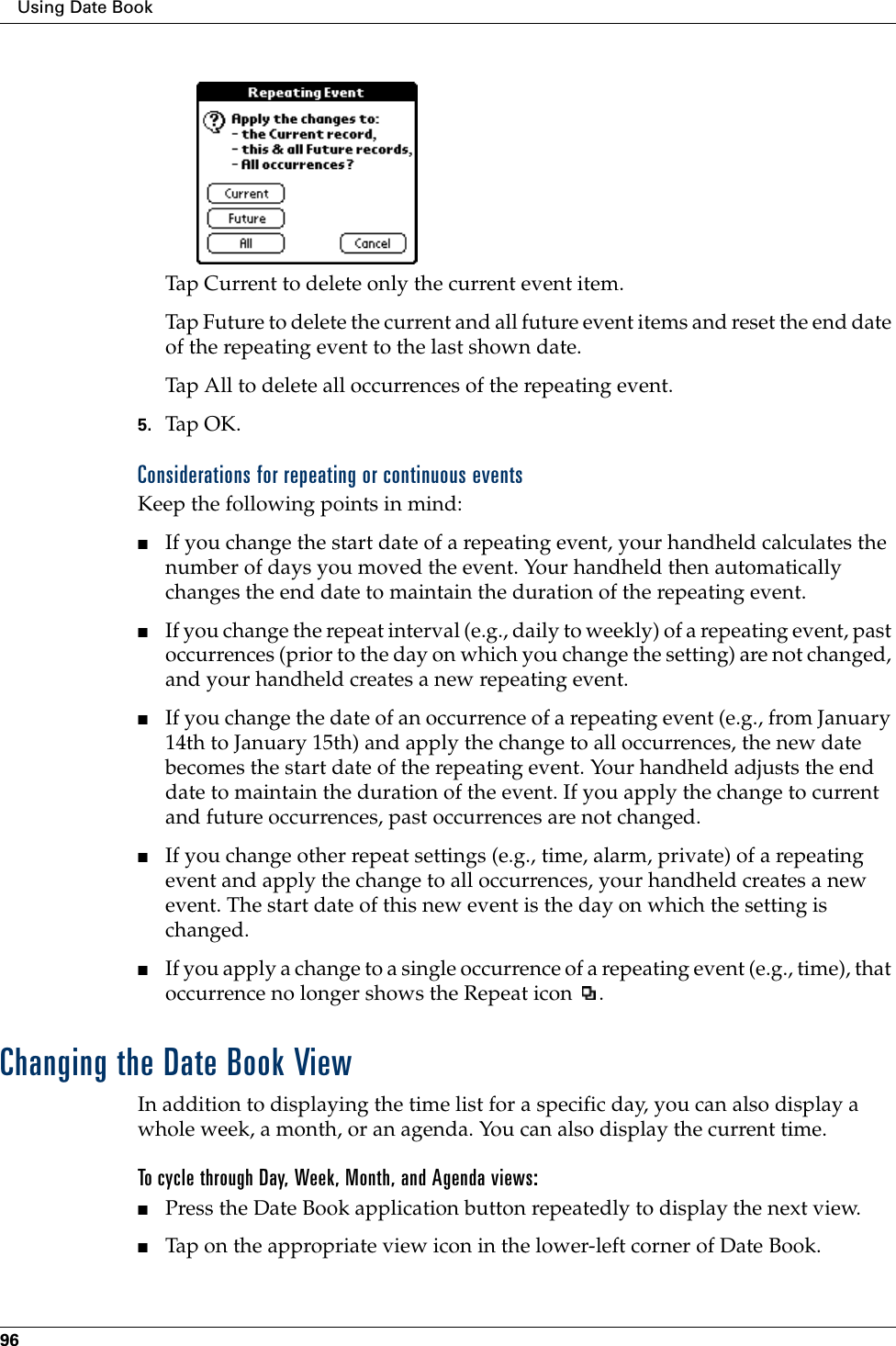 Using Date Book96Tap Current to delete only the current event item.Tap Future to delete the current and all future event items and reset the end date of the repeating event to the last shown date.Tap All to delete all occurrences of the repeating event.5. Tap OK.Considerations for repeating or continuous eventsKeep the following points in mind:■If you change the start date of a repeating event, your handheld calculates the number of days you moved the event. Your handheld then automatically changes the end date to maintain the duration of the repeating event.■If you change the repeat interval (e.g., daily to weekly) of a repeating event, past occurrences (prior to the day on which you change the setting) are not changed, and your handheld creates a new repeating event.■If you change the date of an occurrence of a repeating event (e.g., from January 14th to January 15th) and apply the change to all occurrences, the new date becomes the start date of the repeating event. Your handheld adjusts the end date to maintain the duration of the event. If you apply the change to current and future occurrences, past occurrences are not changed.■If you change other repeat settings (e.g., time, alarm, private) of a repeating event and apply the change to all occurrences, your handheld creates a new event. The start date of this new event is the day on which the setting is changed. ■If you apply a change to a single occurrence of a repeating event (e.g., time), that occurrence no longer shows the Repeat icon  .Changing the Date Book ViewIn addition to displaying the time list for a specific day, you can also display a whole week, a month, or an agenda. You can also display the current time. To cycle through Day, Week, Month, and Agenda views:■Press the Date Book application button repeatedly to display the next view.■Tap on the appropriate view icon in the lower-left corner of Date Book.