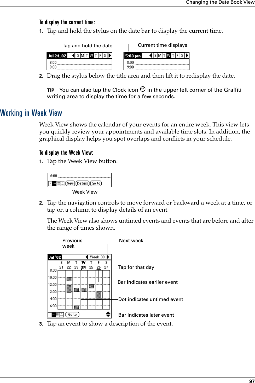 Changing the Date Book View97To display the current time:1. Tap and hold the stylus on the date bar to display the current time.2. Drag the stylus below the title area and then lift it to redisplay the date. TIP You can also tap the Clock icon   in the upper left corner of the Graffiti writing area to display the time for a few seconds.Working in Week ViewWeek View shows the calendar of your events for an entire week. This view lets you quickly review your appointments and available time slots. In addition, the graphical display helps you spot overlaps and conflicts in your schedule.To display the Week View:1. Tap the Week View button.2. Tap the navigation controls to move forward or backward a week at a time, or tap on a column to display details of an event. The Week View also shows untimed events and events that are before and after the range of times shown.3. Tap an event to show a description of the event.Tap and hold the date Current time displaysWeek ViewPrevious weekNext weekTap for that dayBar indicates earlier event Bar indicates later event Dot indicates untimed event