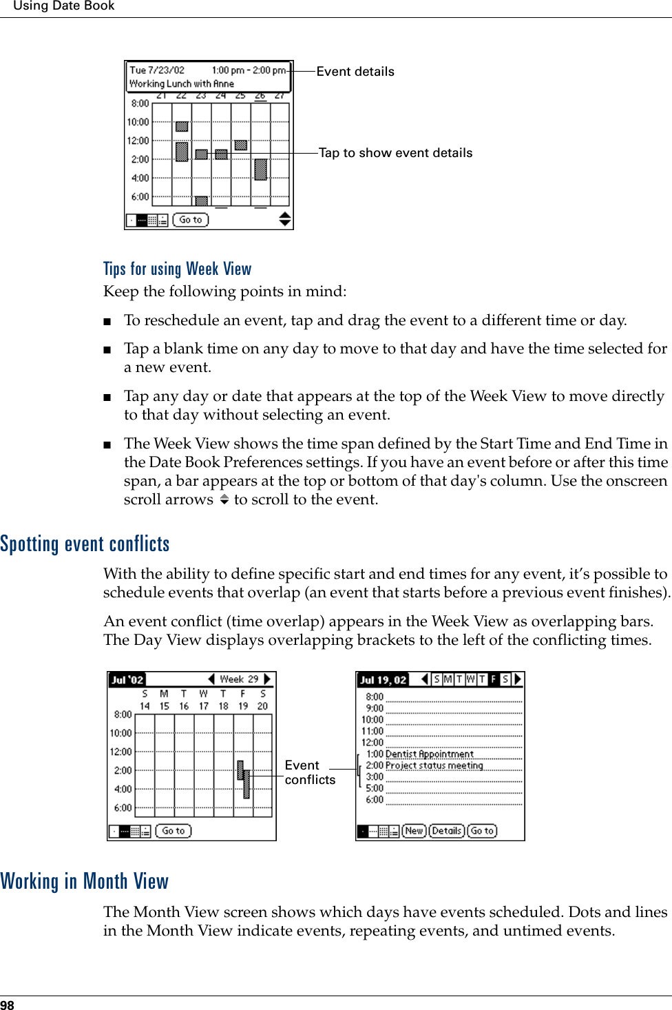 Using Date Book98Tips for using Week ViewKeep the following points in mind:■To reschedule an event, tap and drag the event to a different time or day.■Tap a blank time on any day to move to that day and have the time selected for a new event. ■Tap any day or date that appears at the top of the Week View to move directly to that day without selecting an event.■The Week View shows the time span defined by the Start Time and End Time in the Date Book Preferences settings. If you have an event before or after this time span, a bar appears at the top or bottom of that day&apos;s column. Use the onscreen scroll arrows   to scroll to the event.Spotting event conflictsWith the ability to define specific start and end times for any event, it’s possible to schedule events that overlap (an event that starts before a previous event finishes).An event conflict (time overlap) appears in the Week View as overlapping bars. The Day View displays overlapping brackets to the left of the conflicting times.Working in Month ViewThe Month View screen shows which days have events scheduled. Dots and lines in the Month View indicate events, repeating events, and untimed events.Event detailsTap to show event detailsEvent conflicts