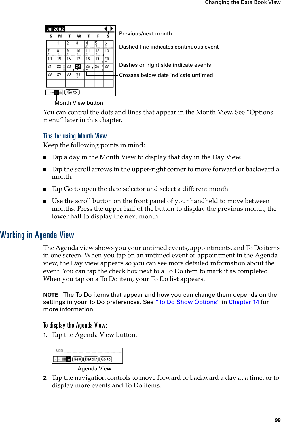 Changing the Date Book View99You can control the dots and lines that appear in the Month View. See “Options menu” later in this chapter.Tips for using Month ViewKeep the following points in mind:■Tap a day in the Month View to display that day in the Day View.■Tap the scroll arrows in the upper-right corner to move forward or backward a month. ■Tap Go to open the date selector and select a different month.■Use the scroll button on the front panel of your handheld to move between months. Press the upper half of the button to display the previous month, the lower half to display the next month.Working in Agenda ViewThe Agenda view shows you your untimed events, appointments, and To Do items in one screen. When you tap on an untimed event or appointment in the Agenda view, the Day view appears so you can see more detailed information about the event. You can tap the check box next to a To Do item to mark it as completed. When you tap on a To Do item, your To Do list appears. NOTE The To Do items that appear and how you can change them depends on the settings in your To Do preferences. See “To Do Show Options” in Chapter 14 for more information.To display the Agenda View:1. Tap the Agenda View button.2. Tap the navigation controls to move forward or backward a day at a time, or to display more events and To Do items. Previous/next monthDashes on right side indicate eventsDashed line indicates continuous eventCrosses below date indicate untimed Month View buttonAgenda View