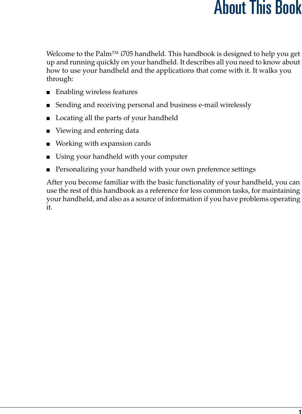 1About This BookWelcome to the Palm™ i705 handheld. This handbook is designed to help you get up and running quickly on your handheld. It describes all you need to know about how to use your handheld and the applications that come with it. It walks you through:■Enabling wireless features■Sending and receiving personal and business e-mail wirelessly■Locating all the parts of your handheld■Viewing and entering data■Working with expansion cards■Using your handheld with your computer■Personalizing your handheld with your own preference settingsAfter you become familiar with the basic functionality of your handheld, you can use the rest of this handbook as a reference for less common tasks, for maintaining your handheld, and also as a source of information if you have problems operating it.