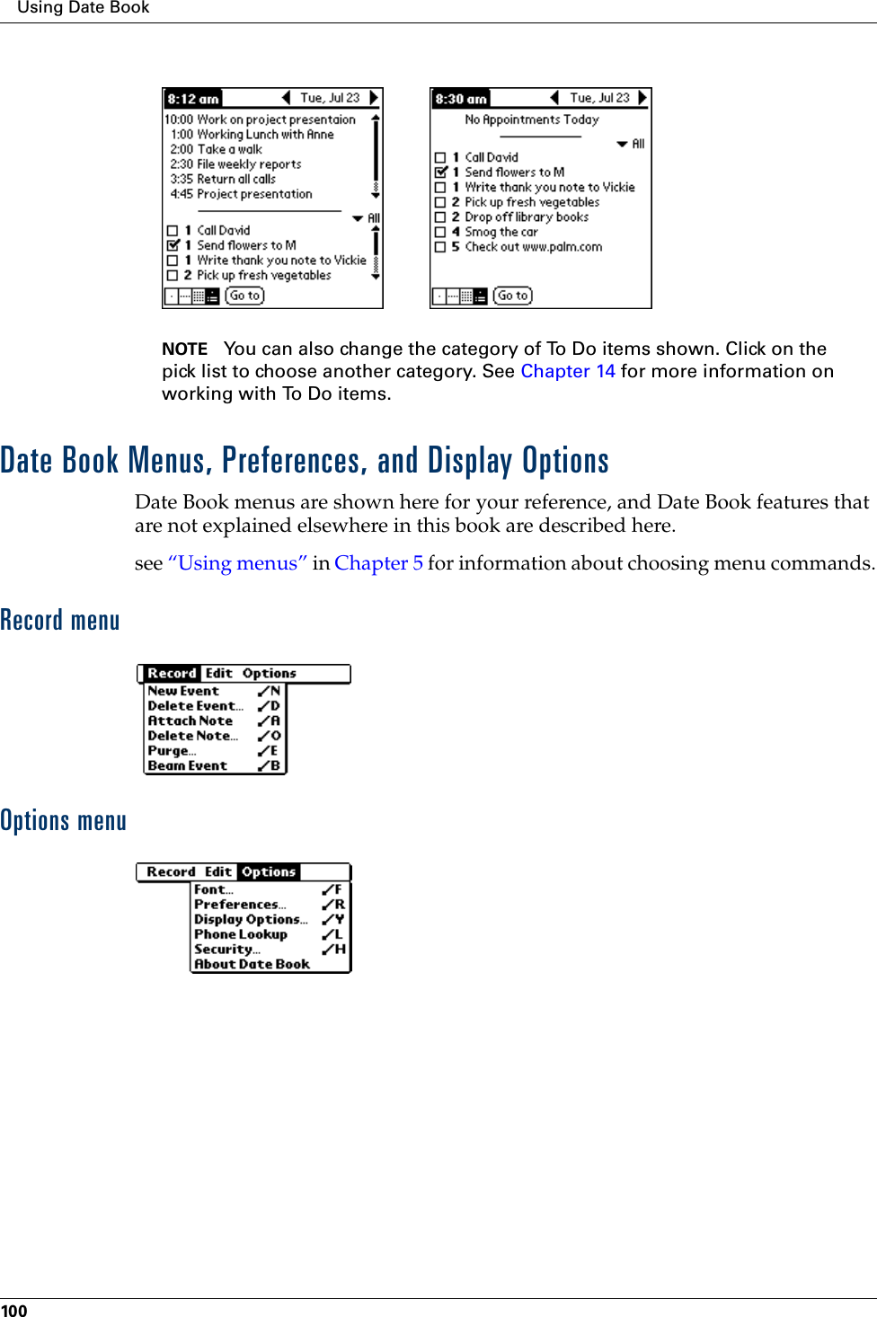 Using Date Book100NOTE You can also change the category of To Do items shown. Click on the pick list to choose another category. See Chapter 14 for more information on working with To Do items.Date Book Menus, Preferences, and Display OptionsDate Book menus are shown here for your reference, and Date Book features that are not explained elsewhere in this book are described here.see “Using menus” in Chapter 5 for information about choosing menu commands.Record menuOptions menu