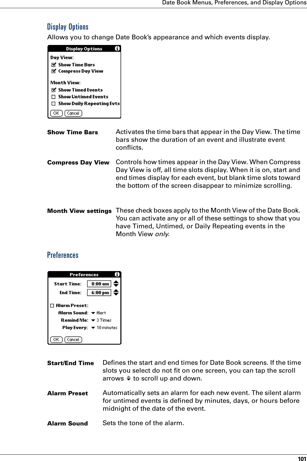 Date Book Menus, Preferences, and Display Options101Display OptionsAllows you to change Date Book’s appearance and which events display.PreferencesShow Time Bars Activates the time bars that appear in the Day View. The time bars show the duration of an event and illustrate event conflicts.Compress Day View Controls how times appear in the Day View. When Compress Day View is off, all time slots display. When it is on, start and end times display for each event, but blank time slots toward the bottom of the screen disappear to minimize scrolling. Month View settings These check boxes apply to the Month View of the Date Book. You can activate any or all of these settings to show that you have Timed, Untimed, or Daily Repeating events in the Month View only.Start/End Time Defines the start and end times for Date Book screens. If the time slots you select do not fit on one screen, you can tap the scroll arrows   to scroll up and down.Alarm Preset Automatically sets an alarm for each new event. The silent alarm for untimed events is defined by minutes, days, or hours before midnight of the date of the event.Alarm Sound Sets the tone of the alarm.