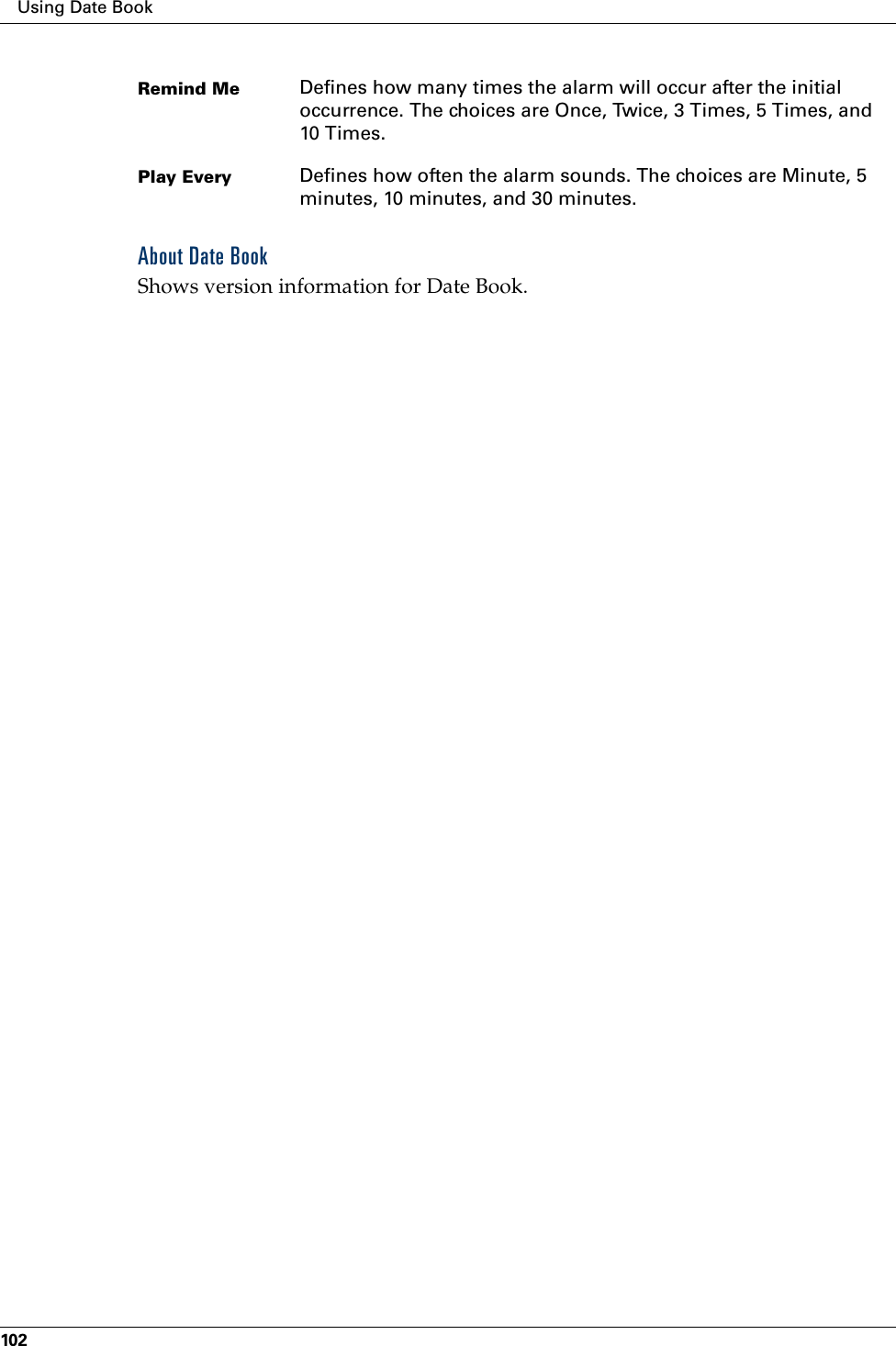 Using Date Book102About Date BookShows version information for Date Book.Remind Me Defines how many times the alarm will occur after the initial occurrence. The choices are Once, Twice, 3 Times, 5 Times, and 10 Times.Play Every Defines how often the alarm sounds. The choices are Minute, 5 minutes, 10 minutes, and 30 minutes.