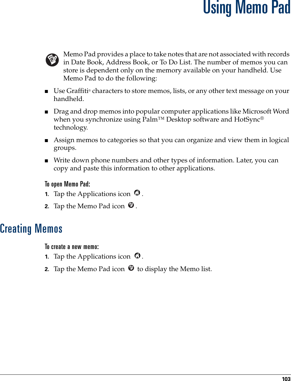 103CHAPTER 11Using Memo PadMemo Pad provides a place to take notes that are not associated with records in Date Book, Address Book, or To Do List. The number of memos you can store is dependent only on the memory available on your handheld. Use Memo Pad to do the following:■Use Graffiti® characters to store memos, lists, or any other text message on your handheld. ■Drag and drop memos into popular computer applications like Microsoft Word when you synchronize using Palm™ Desktop software and HotSync® technology.■Assign memos to categories so that you can organize and view them in logical groups.■Write down phone numbers and other types of information. Later, you can copy and paste this information to other applications. To open Memo Pad:1. Tap the Applications icon  . 2. Tap the Memo Pad icon  . Creating MemosTo create a new memo:1. Tap the Applications icon  . 2. Tap the Memo Pad icon   to display the Memo list.