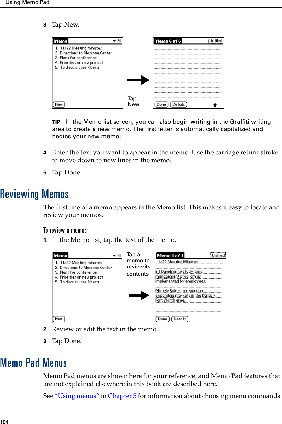 Using Memo Pad1043. Tap N ew.TIP In the Memo list screen, you can also begin writing in the Graffiti writing area to create a new memo. The first letter is automatically capitalized and begins your new memo.4. Enter the text you want to appear in the memo. Use the carriage return stroke to move down to new lines in the memo.5. Tap Done. Reviewing MemosThe first line of a memo appears in the Memo list. This makes it easy to locate and review your memos. To rev iew a memo:1. In the Memo list, tap the text of the memo.2. Review or edit the text in the memo. 3. Tap Don e.Memo Pad MenusMemo Pad menus are shown here for your reference, and Memo Pad features that are not explained elsewhere in this book are described here.See “Using menus” in Chapter 5 for information about choosing menu commands.Ta p  NewTa p  a  memo to review its contents