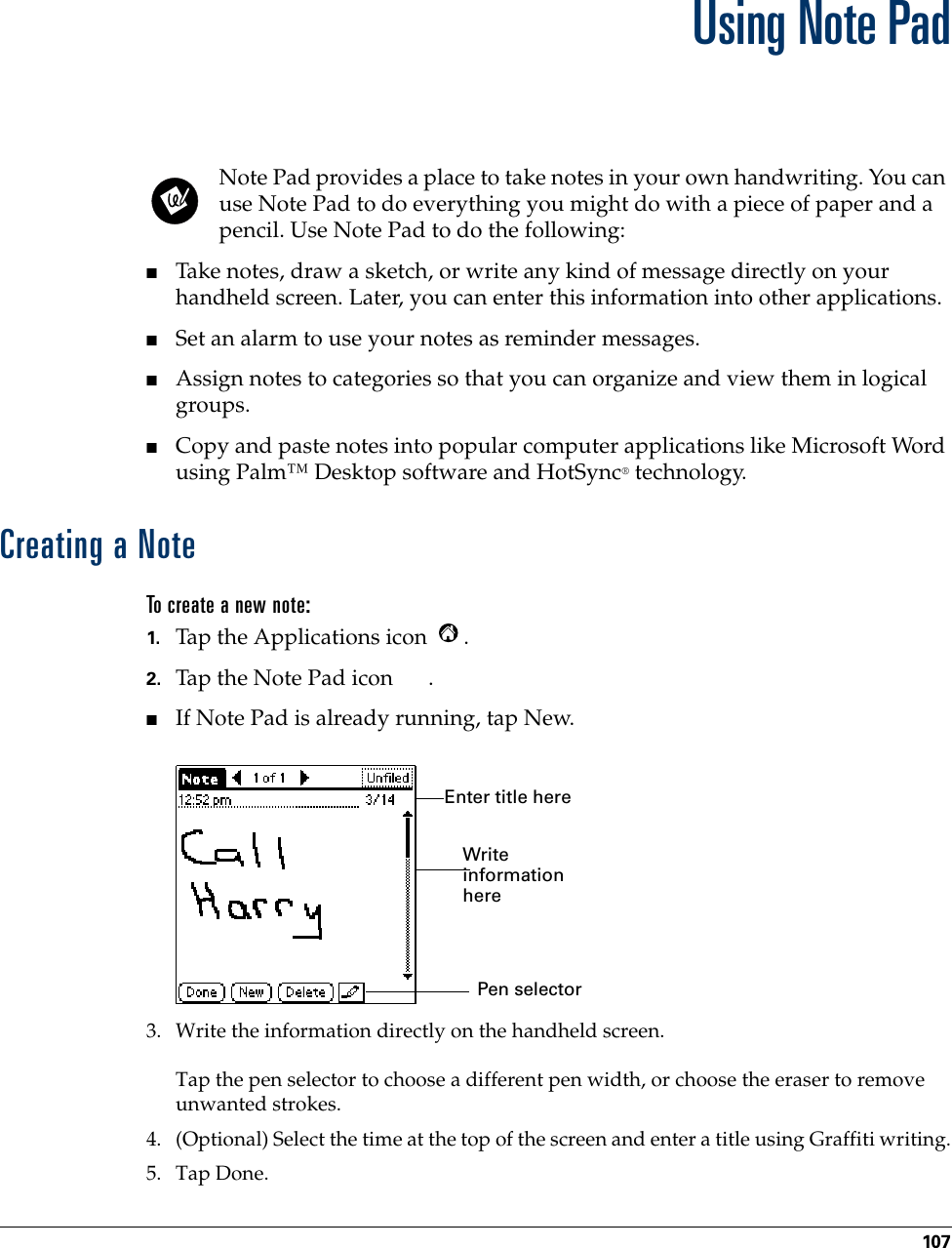 107CHAPTER 12Using Note PadNote Pad provides a place to take notes in your own handwriting. You can use Note Pad to do everything you might do with a piece of paper and a pencil. Use Note Pad to do the following:■Take notes, draw a sketch, or write any kind of message directly on your handheld screen. Later, you can enter this information into other applications. ■Set an alarm to use your notes as reminder messages. ■Assign notes to categories so that you can organize and view them in logical groups.■Copy and paste notes into popular computer applications like Microsoft Word using Palm™ Desktop software and HotSync® technology.Creating a NoteTo create a new note:1. Tap the Applications icon  . 2. Tap the Note Pad icon  .■If Note Pad is already running, tap New.3. Write the information directly on the handheld screen.Tap the pen selector to choose a different pen width, or choose the eraser to remove unwanted strokes.4. (Optional) Select the time at the top of the screen and enter a title using Graffiti writing.5. Tap Done.Pen selectorWrite information hereEnter title here