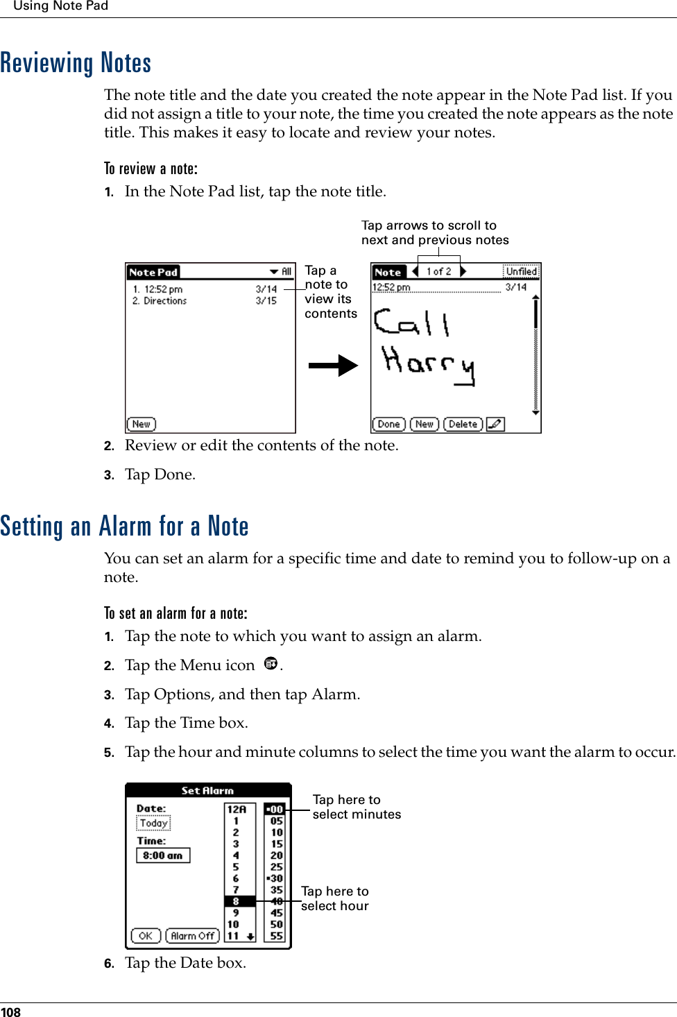 Using Note Pad108Reviewing NotesThe note title and the date you created the note appear in the Note Pad list. If you did not assign a title to your note, the time you created the note appears as the note title. This makes it easy to locate and review your notes. To review a note:1. In the Note Pad list, tap the note title.2. Review or edit the contents of the note. 3. Tap Don e.Setting an Alarm for a NoteYou can set an alarm for a specific time and date to remind you to follow-up on a note.To set an alarm for a note:1. Tap the note to which you want to assign an alarm.2. Tap the Menu icon  . 3. Tap Options, and then tap Alarm.4. Tap the Time box.5. Tap the hour and minute columns to select the time you want the alarm to occur.6. Tap the Date box.Tap  a  note to view its contentsTap arrows to scroll to next and previous notesTap here to select minutesTap here to select hour