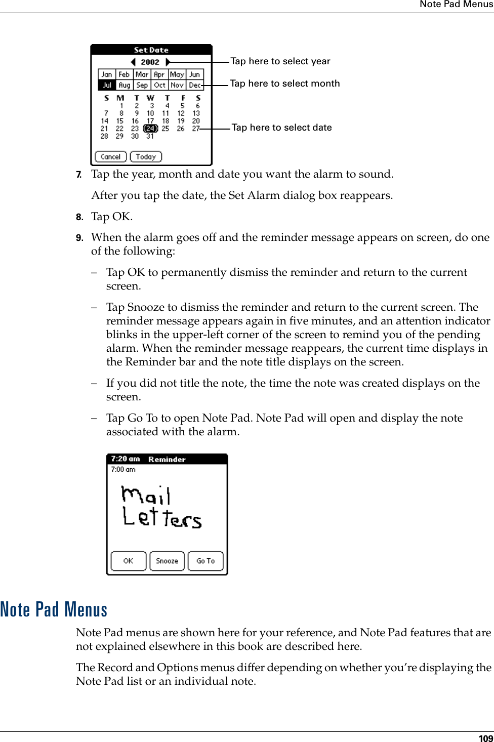 Note Pad Menus1097. Tap the year, month and date you want the alarm to sound.After you tap the date, the Set Alarm dialog box reappears.8. Tap OK.9. When the alarm goes off and the reminder message appears on screen, do one of the following:– Tap OK to permanently dismiss the reminder and return to the current screen.– Tap Snooze to dismiss the reminder and return to the current screen. The reminder message appears again in five minutes, and an attention indicator blinks in the upper-left corner of the screen to remind you of the pending alarm. When the reminder message reappears, the current time displays in the Reminder bar and the note title displays on the screen. – If you did not title the note, the time the note was created displays on the screen.– Tap Go To to open Note Pad. Note Pad will open and display the note associated with the alarm.Note Pad MenusNote Pad menus are shown here for your reference, and Note Pad features that are not explained elsewhere in this book are described here.The Record and Options menus differ depending on whether you’re displaying the Note Pad list or an individual note.Tap here to select monthTap here to select yearTap here to select date