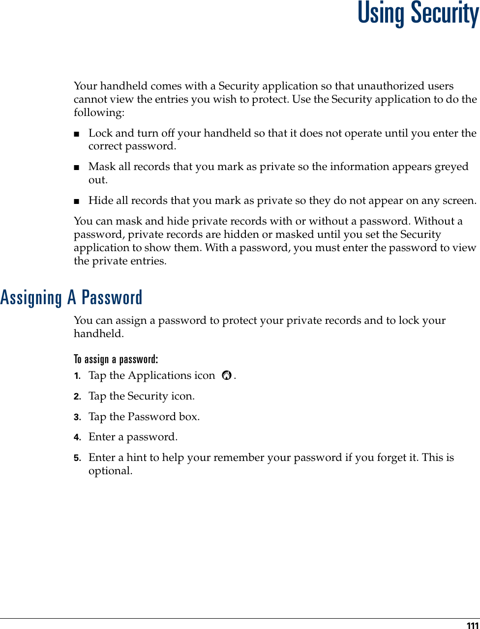 111CHAPTER 13Using SecurityYour handheld comes with a Security application so that unauthorized users cannot view the entries you wish to protect. Use the Security application to do the following:■Lock and turn off your handheld so that it does not operate until you enter the correct password.■Mask all records that you mark as private so the information appears greyed out. ■Hide all records that you mark as private so they do not appear on any screen. You can mask and hide private records with or without a password. Without a password, private records are hidden or masked until you set the Security application to show them. With a password, you must enter the password to view the private entries. Assigning A PasswordYou can assign a password to protect your private records and to lock your handheld.To assign a password:1. Tap the Applications icon  . 2. Tap the Security icon.3. Tap the Password box.4. Enter a password. 5. Enter a hint to help your remember your password if you forget it. This is optional.