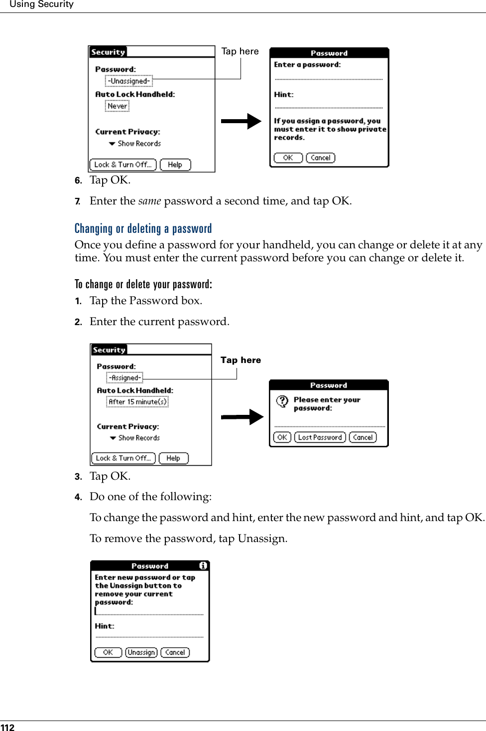 Using Security1126. Tap OK. 7. Enter the same password a second time, and tap OK.Changing or deleting a passwordOnce you define a password for your handheld, you can change or delete it at any time. You must enter the current password before you can change or delete it.To change or delete your password:1. Tap the Password box.2. Enter the current password. 3. Tap OK.4. Do one of the following:To change the password and hint, enter the new password and hint, and tap OK.To remove the password, tap Unassign.Ta p  h e r eTap here