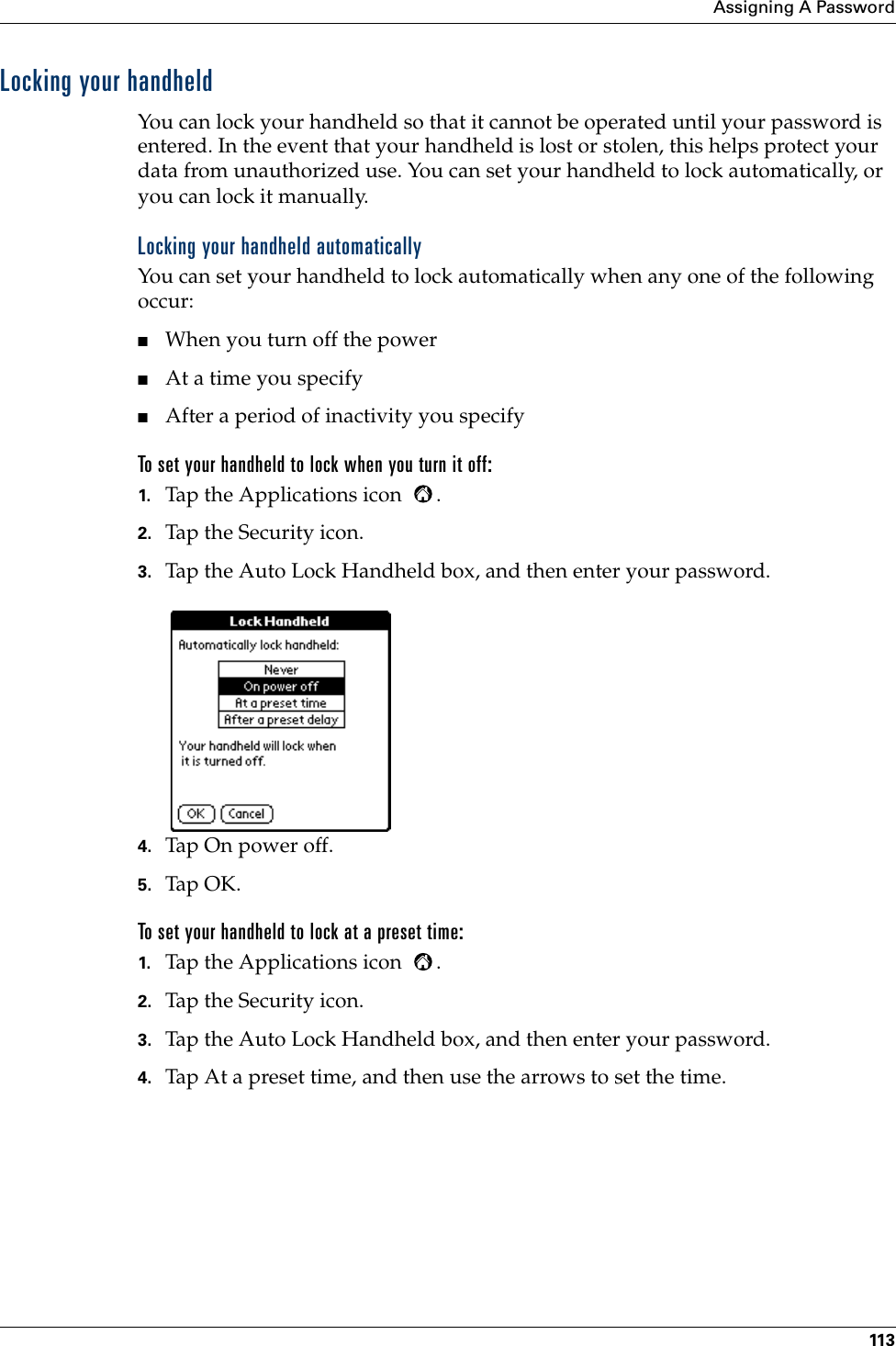 Assigning A Password113Locking your handheldYou can lock your handheld so that it cannot be operated until your password is entered. In the event that your handheld is lost or stolen, this helps protect your data from unauthorized use. You can set your handheld to lock automatically, or you can lock it manually.Locking your handheld automaticallyYou can set your handheld to lock automatically when any one of the following occur: ■When you turn off the power■At a time you specify■After a period of inactivity you specifyTo set your handheld to lock when you turn it off:1. Tap the Applications icon  . 2. Tap the Security icon.3. Tap the Auto Lock Handheld box, and then enter your password.4. Tap On power off.5. Tap OK.To set your handheld to lock at a preset time:1. Tap the Applications icon  . 2. Tap the Security icon.3. Tap the Auto Lock Handheld box, and then enter your password.4. Tap At a preset time, and then use the arrows to set the time.