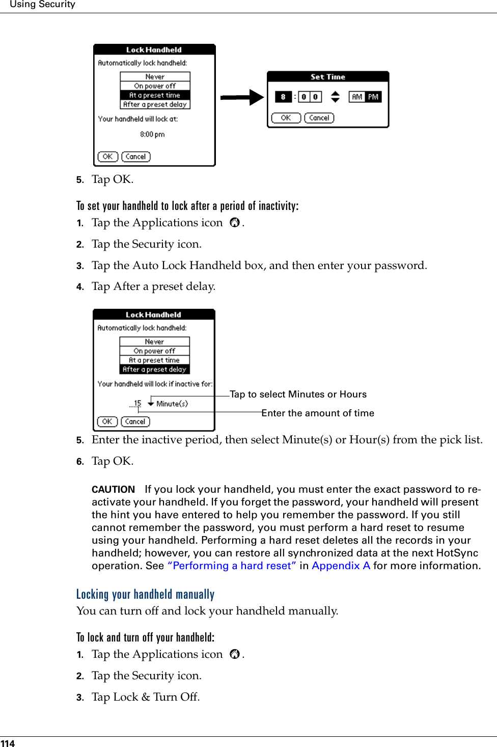 Using Security1145. Tap OK.To set your handheld to lock after a period of inactivity:1. Tap the Applications icon  . 2. Tap the Security icon.3. Tap the Auto Lock Handheld box, and then enter your password.4. Tap After a preset delay.5. Enter the inactive period, then select Minute(s) or Hour(s) from the pick list. 6. Tap OK.CAUTION If you lock your handheld, you must enter the exact password to re-activate your handheld. If you forget the password, your handheld will present the hint you have entered to help you remember the password. If you still cannot remember the password, you must perform a hard reset to resume using your handheld. Performing a hard reset deletes all the records in your handheld; however, you can restore all synchronized data at the next HotSync operation. See “Performing a hard reset” in Appendix A for more information.Locking your handheld manuallyYou can turn off and lock your handheld manually.To lock and turn off your handheld:1. Tap the Applications icon  . 2. Tap the Security icon.3. Tap Lock &amp; Turn Off.Tap to select Minutes or HoursEnter the amount of time