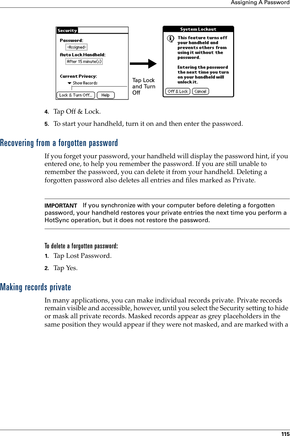 Assigning A Password1154. Tap Off &amp;  Lock .5. To start your handheld, turn it on and then enter the password. Recovering from a forgotten passwordIf you forget your password, your handheld will display the password hint, if you entered one, to help you remember the password. If you are still unable to remember the password, you can delete it from your handheld. Deleting a forgotten password also deletes all entries and files marked as Private.IMPORTANT If you synchronize with your computer before deleting a forgotten password, your handheld restores your private entries the next time you perform a HotSync operation, but it does not restore the password.To delete a forgotten password:1. Tap Lost Password.2. Tap Yes.Making records privateIn many applications, you can make individual records private. Private records remain visible and accessible, however, until you select the Security setting to hide or mask all private records. Masked records appear as grey placeholders in the same position they would appear if they were not masked, and are marked with a Ta p  L o ck  and Turn Off