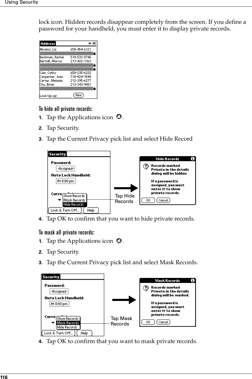 Using Security116lock icon. Hidden records disappear completely from the screen. If you define a password for your handheld, you must enter it to display private records.To hide all private records:1. Tap the Applications icon  .2. Tap Security.3. Tap the Current Privacy pick list and select Hide Record.4. Tap OK to confirm that you want to hide private records. To mask all private records:1. Tap the Applications icon  .2. Tap Security.3. Tap the Current Privacy pick list and select Mask Records.4. Tap OK to confirm that you want to mask private records. Tap Hide RecordsTap  M a s k  Records