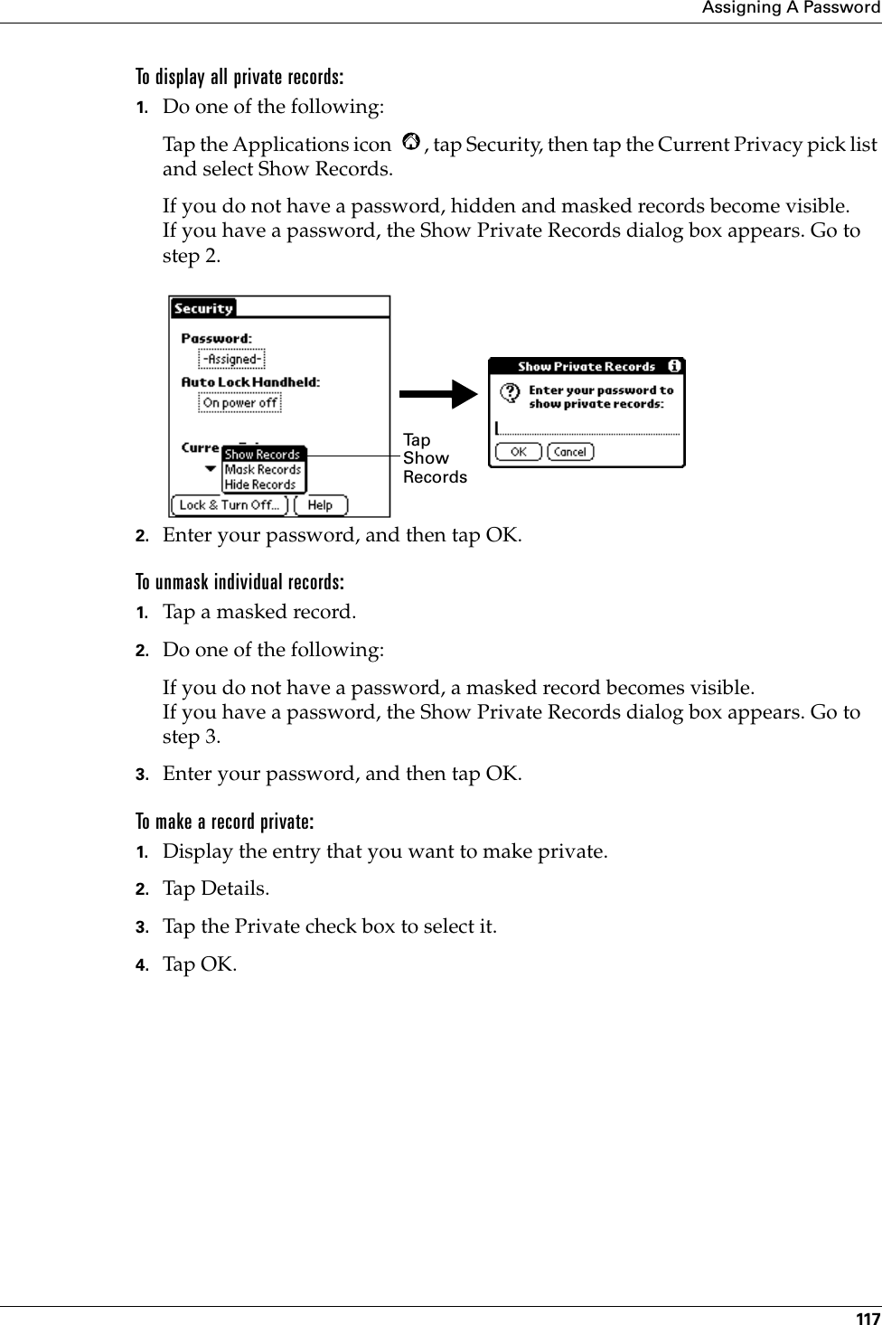 Assigning A Password117To display all private records:1. Do one of the following:Tap the Applications icon  , tap Security, then tap the Current Privacy pick list and select Show Records.If you do not have a password, hidden and masked records become visible. If you have a password, the Show Private Records dialog box appears. Go to step 2.2. Enter your password, and then tap OK.To unmask individual records:1. Tap a masked record.2. Do one of the following:If you do not have a password, a masked record becomes visible. If you have a password, the Show Private Records dialog box appears. Go to step 3.3. Enter your password, and then tap OK.To make a record private:1. Display the entry that you want to make private. 2. Tap Details.  3. Tap the Private check box to select it.4. Tap OK.Ta p  Show Records