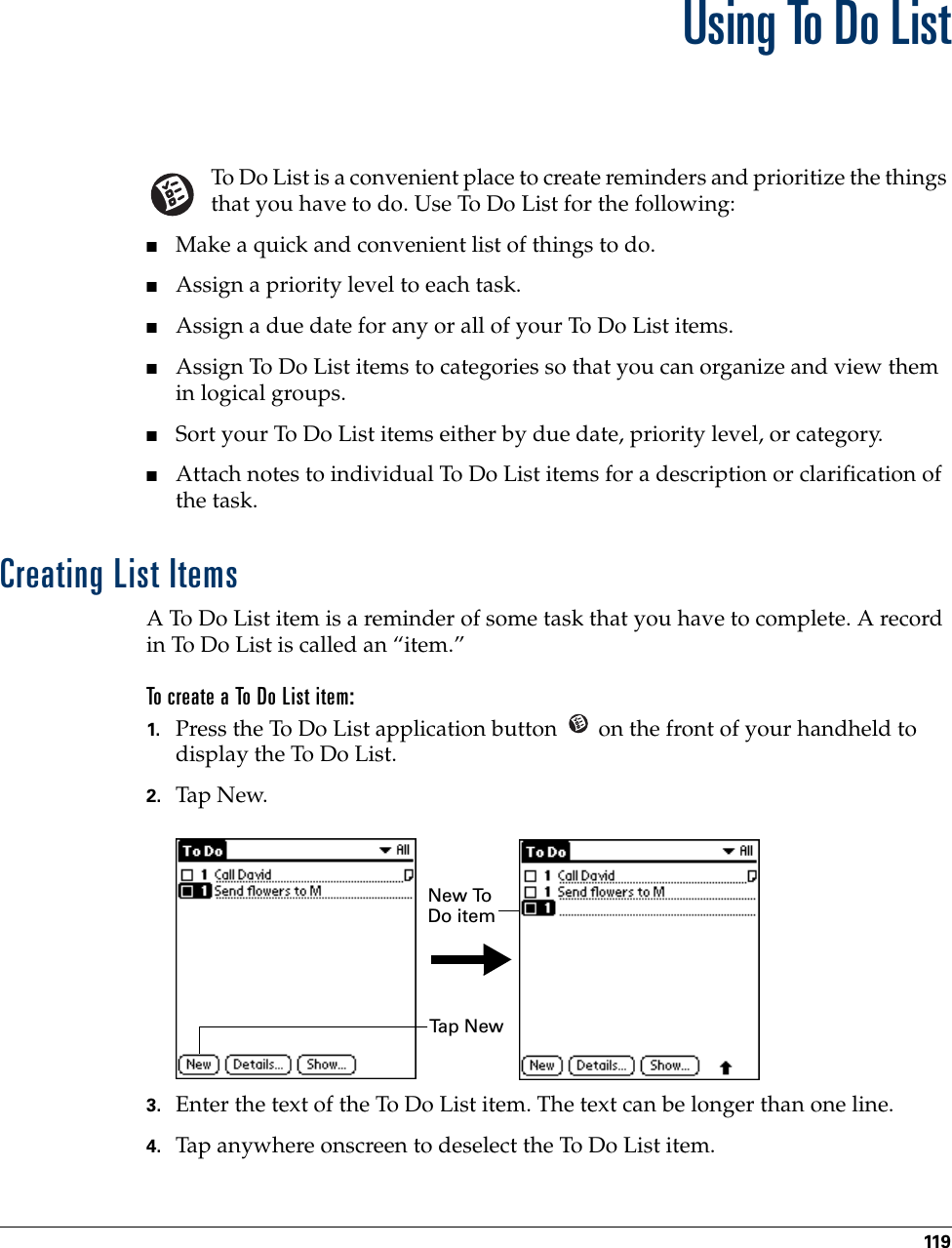 119CHAPTER 14Using To Do ListTo Do List is a convenient place to create reminders and prioritize the things that you have to do. Use To Do List for the following:■Make a quick and convenient list of things to do.■Assign a priority level to each task.■Assign a due date for any or all of your To Do List items. ■Assign To Do List items to categories so that you can organize and view them in logical groups.■Sort your To Do List items either by due date, priority level, or category.■Attach notes to individual To Do List items for a description or clarification of the task.Creating List ItemsA To Do List item is a reminder of some task that you have to complete. A record in To Do List is called an “item.”To create a To Do List item:1. Press the To Do List application button   on the front of your handheld to display the To Do List.2. Tap N ew.3. Enter the text of the To Do List item. The text can be longer than one line.4. Tap anywhere onscreen to deselect the To Do List item.Ta p  N e wNew To Do item