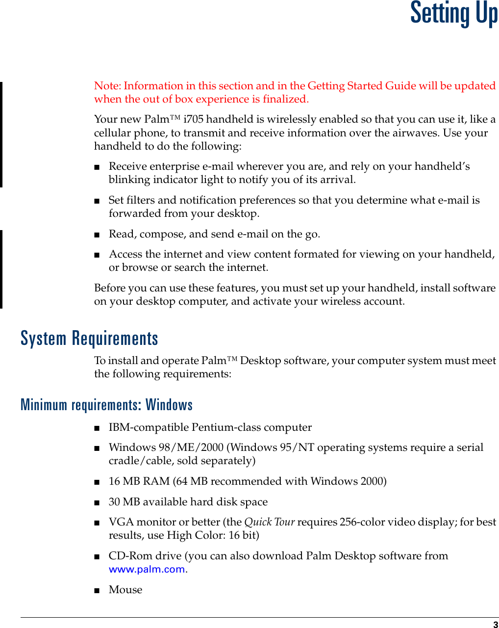 3CHAPTER 1Setting UpNote: Information in this section and in the Getting Started Guide will be updated when the out of box experience is finalized.Your new Palm™ i705 handheld is wirelessly enabled so that you can use it, like a cellular phone, to transmit and receive information over the airwaves. Use your handheld to do the following:■Receive enterprise e-mail wherever you are, and rely on your handheld’s blinking indicator light to notify you of its arrival.■Set filters and notification preferences so that you determine what e-mail is forwarded from your desktop.■Read, compose, and send e-mail on the go.■Access the internet and view content formated for viewing on your handheld, or browse or search the internet.Before you can use these features, you must set up your handheld, install software on your desktop computer, and activate your wireless account.System RequirementsTo install and operate Palm™ Desktop software, your computer system must meet the following requirements:Minimum requirements: Windows■IBM-compatible Pentium-class computer■Windows 98/ME/2000 (Windows 95/NT operating systems require a serial cradle/cable, sold separately)■16 MB RAM (64 MB recommended with Windows 2000)■30 MB available hard disk space■VGA monitor or better (the Quick Tour requires 256-color video display; for best results, use High Color: 16 bit)■CD-Rom drive (you can also download Palm Desktop software from www.palm.com.■Mouse