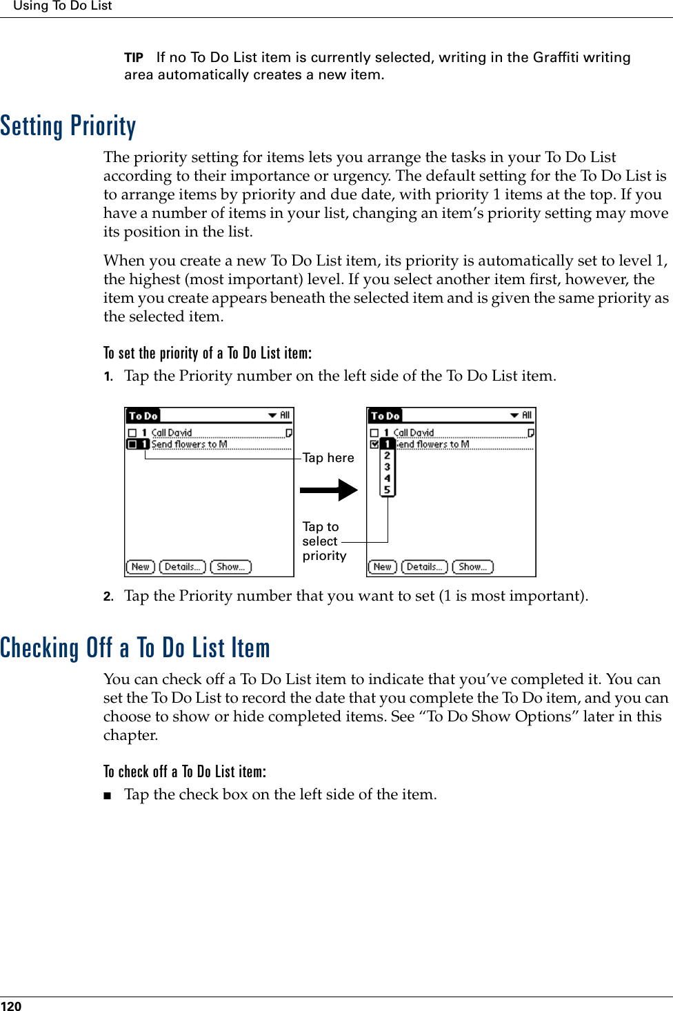 Using To Do List120TIP If no To Do List item is currently selected, writing in the Graffiti writing area automatically creates a new item.Setting PriorityThe priority setting for items lets you arrange the tasks in your To Do List according to their importance or urgency. The default setting for the To Do List is to arrange items by priority and due date, with priority 1 items at the top. If you have a number of items in your list, changing an item’s priority setting may move its position in the list. When you create a new To Do List item, its priority is automatically set to level 1, the highest (most important) level. If you select another item first, however, the item you create appears beneath the selected item and is given the same priority as the selected item. To set the priority of a To Do List item:1. Tap the Priority number on the left side of the To Do List item.2. Tap the Priority number that you want to set (1 is most important). Checking Off a To Do List ItemYou can check off a To Do List item to indicate that you’ve completed it. You can set the To Do List to record the date that you complete the To Do item, and you can choose to show or hide completed items. See “To Do Show Options” later in this chapter.To check off a To Do List item:■Tap the check box on the left side of the item.Tap to select priorityTap here