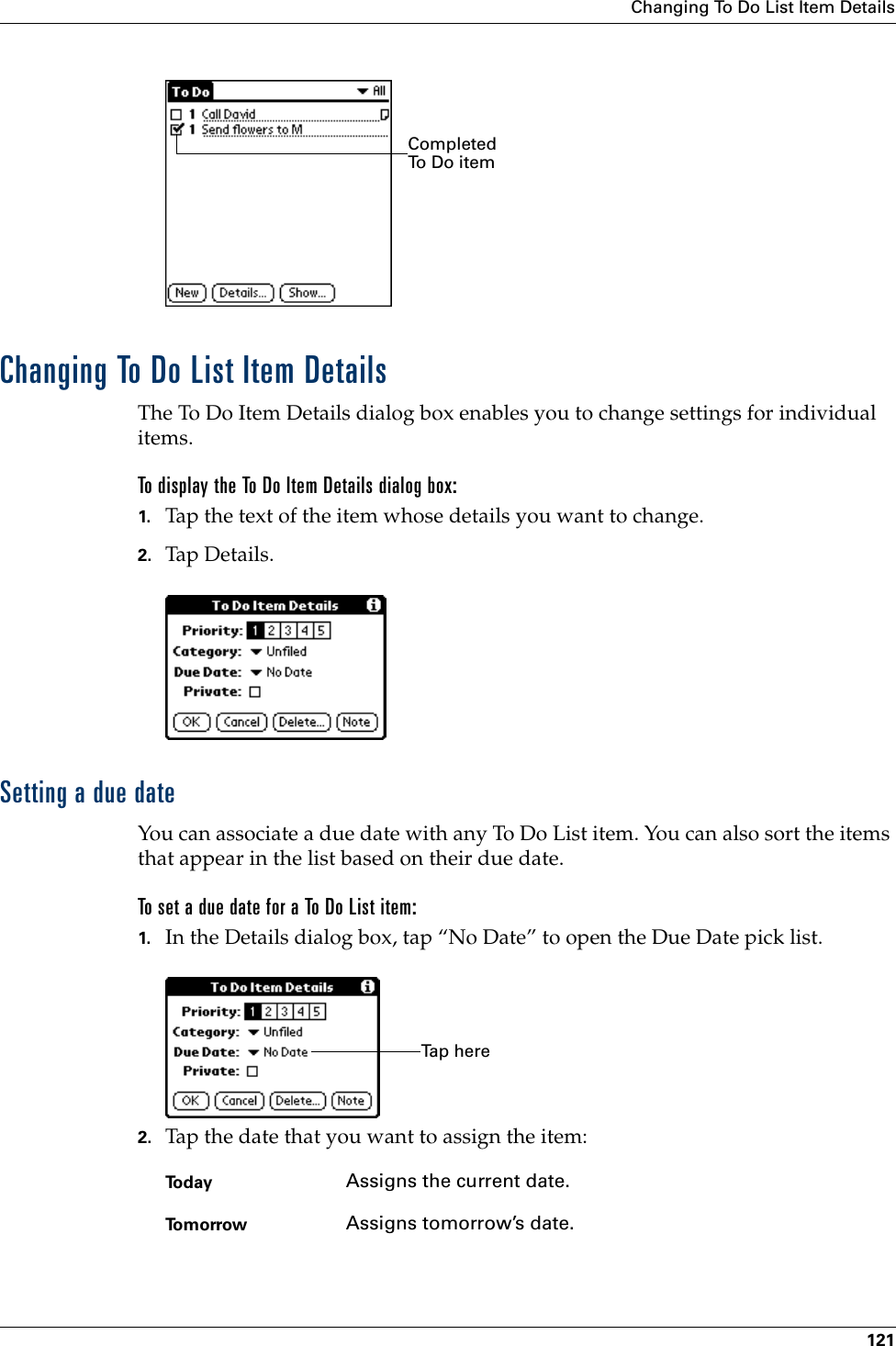 Changing To Do List Item Details121Changing To Do List Item DetailsThe To Do Item Details dialog box enables you to change settings for individual items. To display the To Do Item Details dialog box:1. Tap the text of the item whose details you want to change.2. Tap Details.Setting a due dateYou can associate a due date with any To Do List item. You can also sort the items that appear in the list based on their due date.To set a due date for a To Do List item:1. In the Details dialog box, tap “No Date” to open the Due Date pick list.2. Tap the date that you want to assign the item:Completed To Do itemToday Assigns the current date.To m o r r o w Assigns tomorrow’s date.Ta p  h e r e