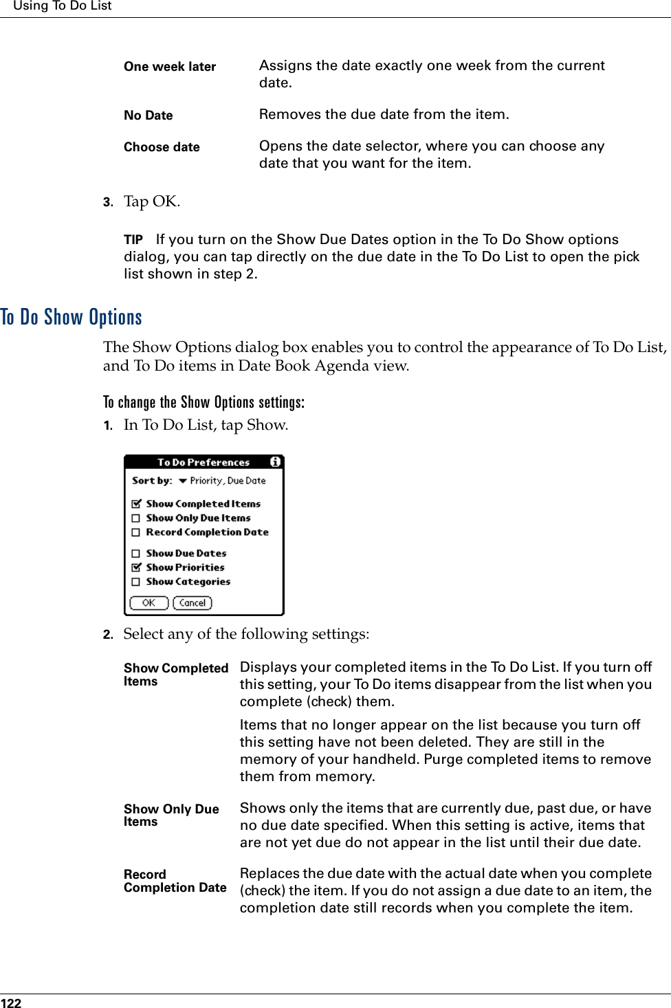 Using To Do List1223. Tap OK.TIP If you turn on the Show Due Dates option in the To Do Show options dialog, you can tap directly on the due date in the To Do List to open the pick list shown in step 2. To Do Show OptionsThe Show Options dialog box enables you to control the appearance of To Do List, and To Do items in Date Book Agenda view.To change the Show Options settings:1. In To Do List, tap Show.2. Select any of the following settings:One week later Assigns the date exactly one week from the current date.No Date Removes the due date from the item.Choose date Opens the date selector, where you can choose any date that you want for the item.Show Completed Items Displays your completed items in the To Do List. If you turn off this setting, your To Do items disappear from the list when you complete (check) them.Items that no longer appear on the list because you turn off this setting have not been deleted. They are still in the memory of your handheld. Purge completed items to remove them from memory.Show Only Due Items Shows only the items that are currently due, past due, or have no due date specified. When this setting is active, items that are not yet due do not appear in the list until their due date.Record Completion Date Replaces the due date with the actual date when you complete (check) the item. If you do not assign a due date to an item, the completion date still records when you complete the item.