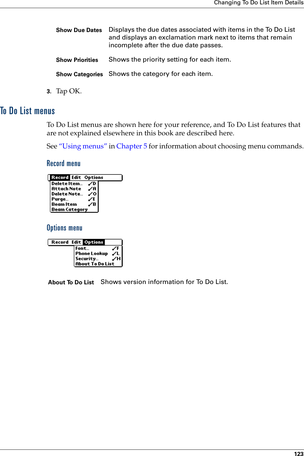 Changing To Do List Item Details1233. Tap OK.To Do List menusTo Do List menus are shown here for your reference, and To Do List features that are not explained elsewhere in this book are described here.See “Using menus” in Chapter 5 for information about choosing menu commands.Record menuOptions menuShow Due Dates Displays the due dates associated with items in the To Do List and displays an exclamation mark next to items that remain incomplete after the due date passes.Show Priorities Shows the priority setting for each item.Show Categories Shows the category for each item.About To Do List Shows version information for To Do List. 