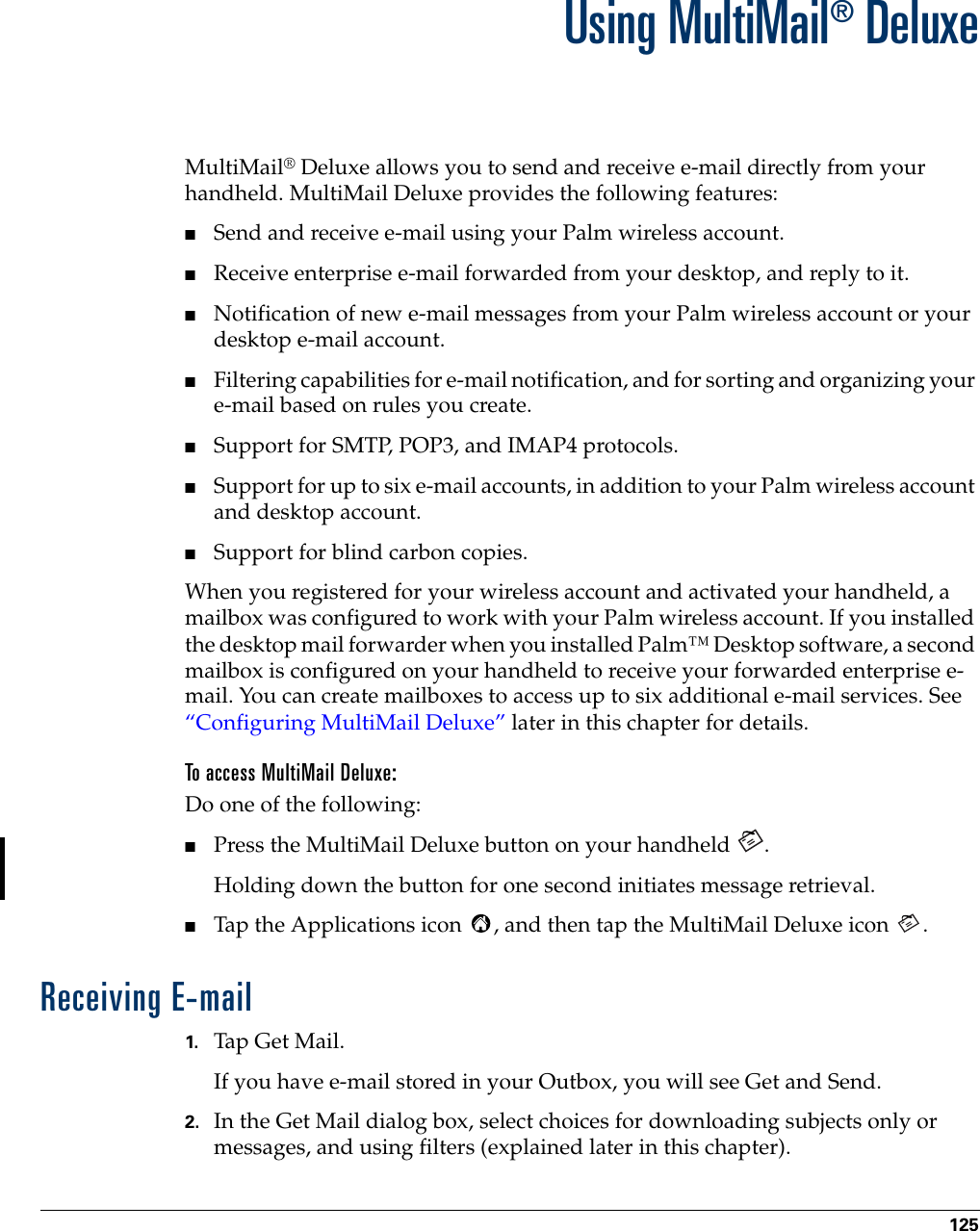 125CHAPTER 15Using MultiMail® DeluxeMultiMail® Deluxe allows you to send and receive e-mail directly from your handheld. MultiMail Deluxe provides the following features:■Send and receive e-mail using your Palm wireless account.■Receive enterprise e-mail forwarded from your desktop, and reply to it.■Notification of new e-mail messages from your Palm wireless account or your desktop e-mail account.■Filtering capabilities for e-mail notification, and for sorting and organizing your e-mail based on rules you create.■Support for SMTP, POP3, and IMAP4 protocols.■Support for up to six e-mail accounts, in addition to your Palm wireless account and desktop account.■Support for blind carbon copies.When you registered for your wireless account and activated your handheld, a mailbox was configured to work with your Palm wireless account. If you installed the desktop mail forwarder when you installed Palm™ Desktop software, a second mailbox is configured on your handheld to receive your forwarded enterprise e-mail. You can create mailboxes to access up to six additional e-mail services. See “Configuring MultiMail Deluxe” later in this chapter for details. To access MultiMail Deluxe:Do one of the following:■Press the MultiMail Deluxe button on your handheld  .Holding down the button for one second initiates message retrieval. ■Tap the Applications icon  , and then tap the MultiMail Deluxe icon  .Receiving E-mail1. Tap Get Mail.If you have e-mail stored in your Outbox, you will see Get and Send.2. In the Get Mail dialog box, select choices for downloading subjects only or messages, and using filters (explained later in this chapter).