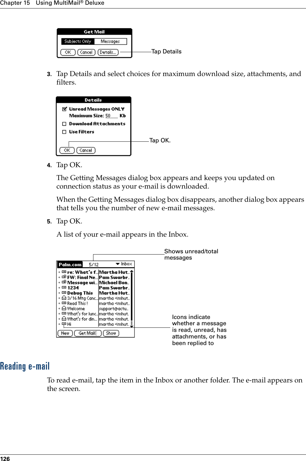 Chapter 15 Using MultiMail® Deluxe1263. Tap Details and select choices for maximum download size, attachments, and filters.4. Tap OK.The Getting Messages dialog box appears and keeps you updated on connection status as your e-mail is downloaded.When the Getting Messages dialog box disappears, another dialog box appears that tells you the number of new e-mail messages. 5. Tap OK. A list of your e-mail appears in the Inbox. Reading e-mailTo read e-mail, tap the item in the Inbox or another folder. The e-mail appears on the screen.Tap DetailsTap  O K .Shows unread/total messagesIcons indicatewhether a message is read, unread, has attachments, or has been replied to