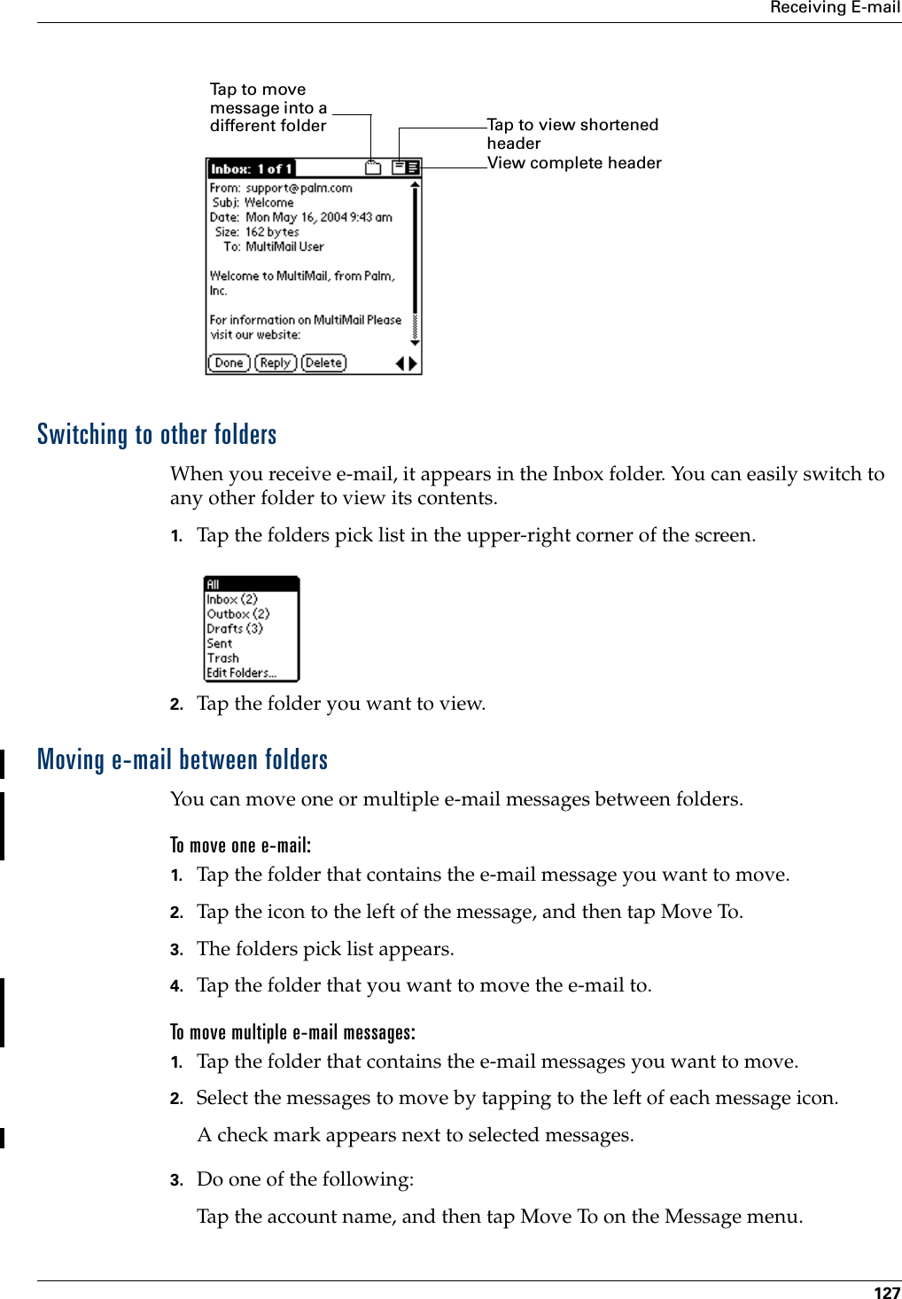 Receiving E-mail127Switching to other foldersWhen you receive e-mail, it appears in the Inbox folder. You can easily switch to any other folder to view its contents.1. Tap the folders pick list in the upper-right corner of the screen.2. Tap the folder you want to view.Moving e-mail between foldersYou can move one or multiple e-mail messages between folders. To move one e-mail:1. Tap the folder that contains the e-mail message you want to move.2. Tap the icon to the left of the message, and then tap Move To.3. The folders pick list appears. 4. Tap the folder that you want to move the e-mail to.To move multiple e-mail messages:1. Tap the folder that contains the e-mail messages you want to move.2. Select the messages to move by tapping to the left of each message icon.A check mark appears next to selected messages.3. Do one of the following:Tap the account name, and then tap Move To on the Message menu.View complete header Tap to view shortened headerTap to move message into a different folder