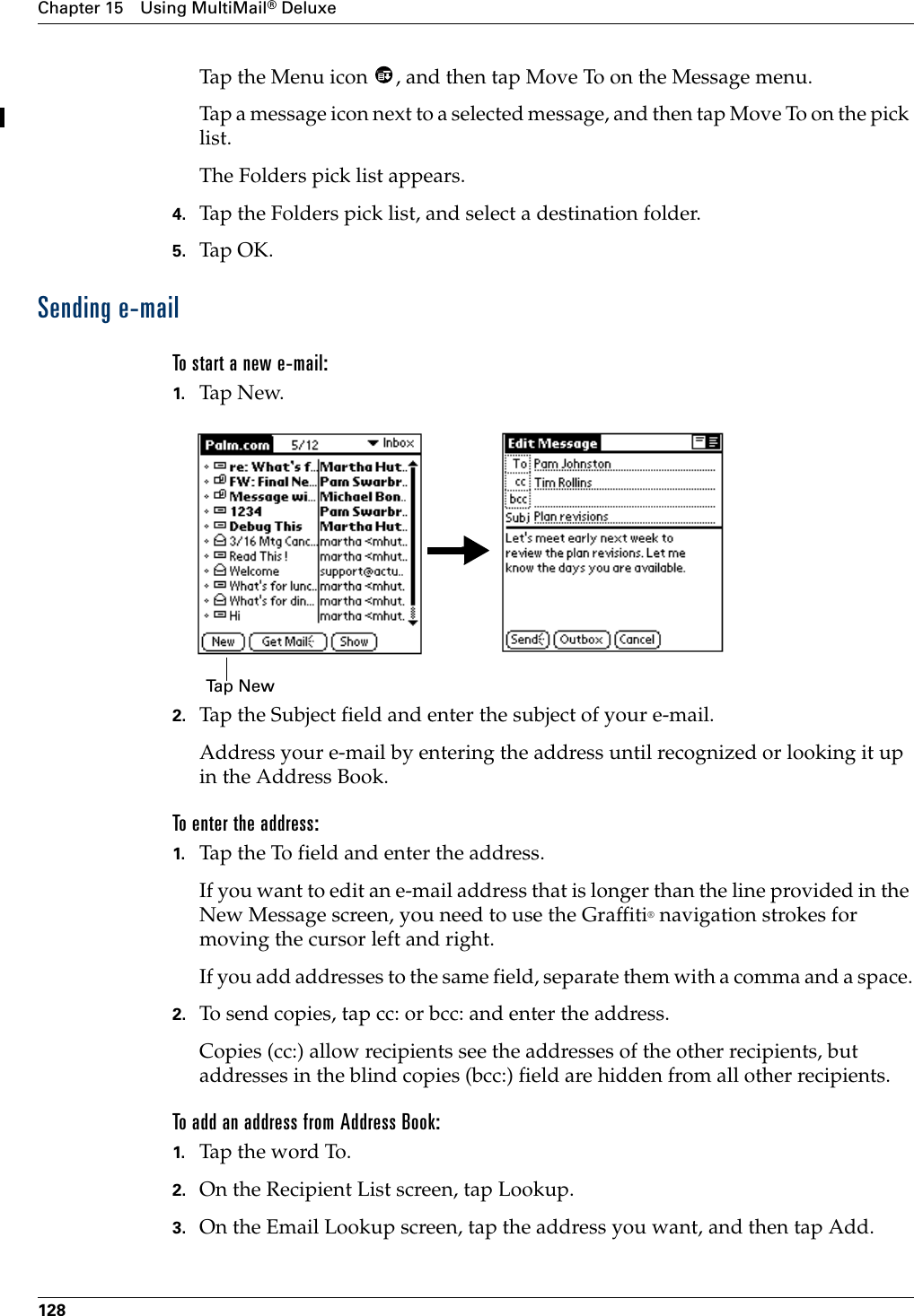 Chapter 15 Using MultiMail® Deluxe128Tap the Menu icon  , and then tap Move To on the Message menu.Tap a message icon next to a selected message, and then tap Move To on the pick list. The Folders pick list appears.4. Tap the Folders pick list, and select a destination folder.5. Tap OK.Sending e-mailTo start a new e-mail:1. Tap N ew.2. Tap the Subject field and enter the subject of your e-mail.Address your e-mail by entering the address until recognized or looking it up in the Address Book.To enter the address:1. Tap the To field and enter the address.If you want to edit an e-mail address that is longer than the line provided in the New Message screen, you need to use the Graffiti® navigation strokes for moving the cursor left and right. If you add addresses to the same field, separate them with a comma and a space.2. To send copies, tap cc: or bcc: and enter the address. Copies (cc:) allow recipients see the addresses of the other recipients, but addresses in the blind copies (bcc:) field are hidden from all other recipients.    To add an address from Address Book:1. Tap the word To. 2. On the Recipient List screen, tap Lookup.3. On the Email Lookup screen, tap the address you want, and then tap Add.Ta p  N e w