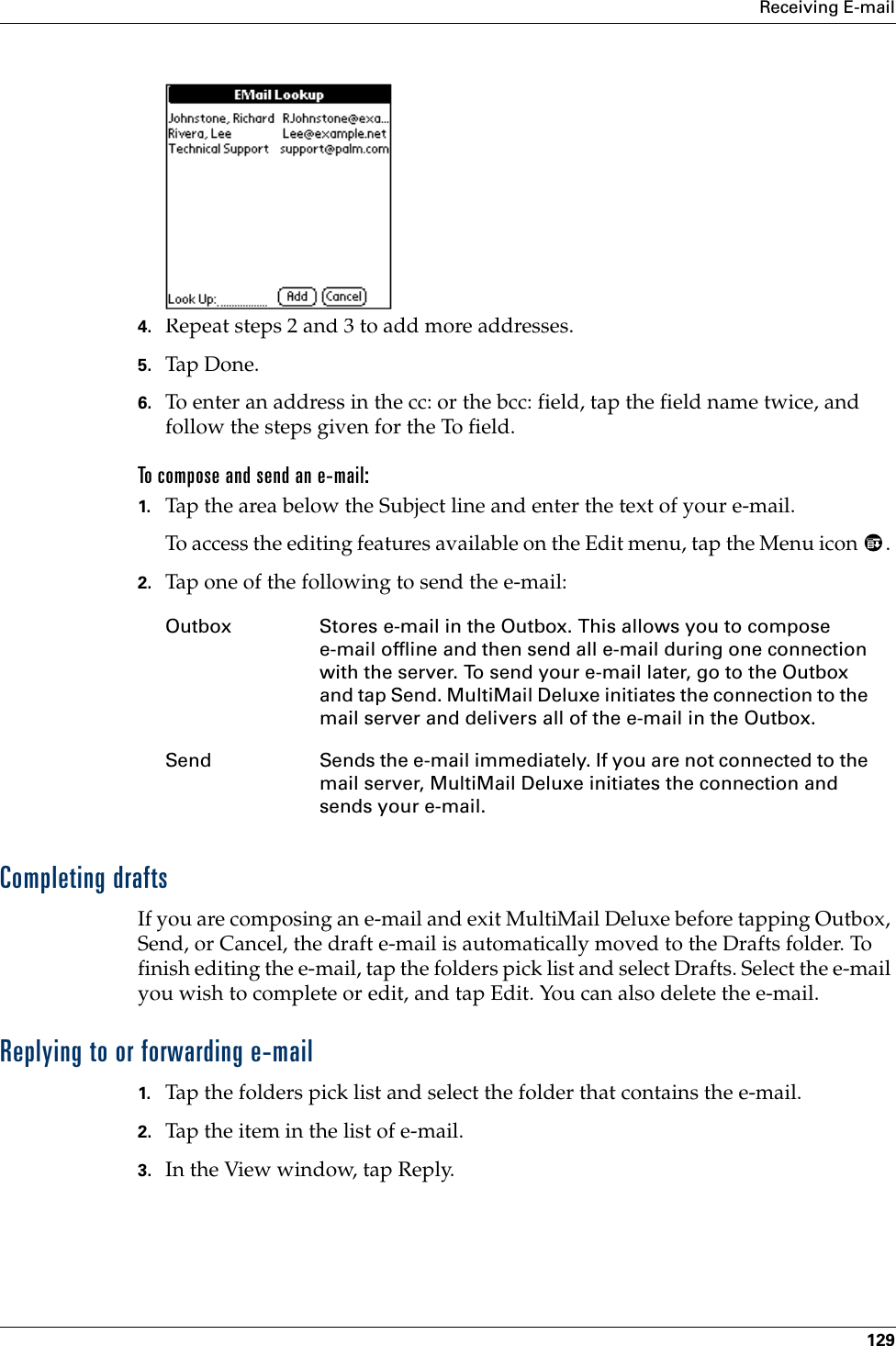 Receiving E-mail1294. Repeat steps 2 and 3 to add more addresses.5. Tap Don e.6. To enter an address in the cc: or the bcc: field, tap the field name twice, and follow the steps given for the To field.To compose and send an e-mail:1. Tap the area below the Subject line and enter the text of your e-mail. To access the editing features available on the Edit menu, tap the Menu icon  . 2. Tap one of the following to send the e-mail:Completing draftsIf you are composing an e-mail and exit MultiMail Deluxe before tapping Outbox, Send, or Cancel, the draft e-mail is automatically moved to the Drafts folder. To finish editing the e-mail, tap the folders pick list and select Drafts. Select the e-mail you wish to complete or edit, and tap Edit. You can also delete the e-mail.Replying to or forwarding e-mail1. Tap the folders pick list and select the folder that contains the e-mail.2. Tap the item in the list of e-mail.3. In the View window, tap Reply.Outbox Stores e-mail in the Outbox. This allows you to compose e-mail offline and then send all e-mail during one connection with the server. To send your e-mail later, go to the Outbox and tap Send. MultiMail Deluxe initiates the connection to the mail server and delivers all of the e-mail in the Outbox.Send Sends the e-mail immediately. If you are not connected to the mail server, MultiMail Deluxe initiates the connection and sends your e-mail.