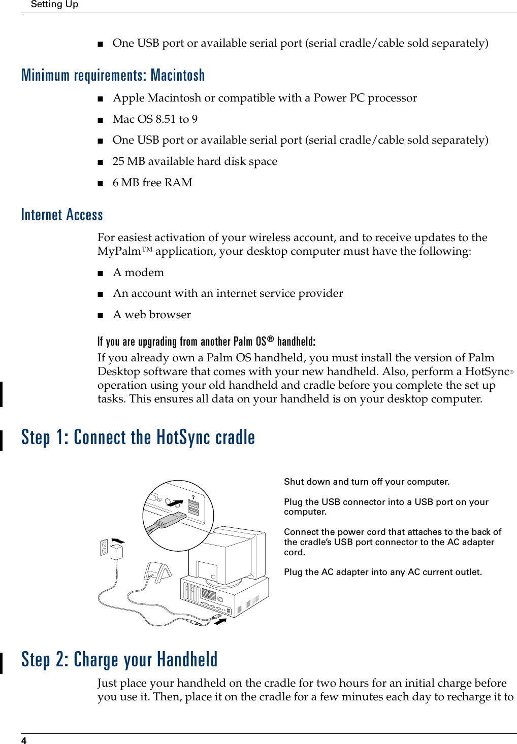 Setting Up4■One USB port or available serial port (serial cradle/cable sold separately)Minimum requirements: Macintosh■Apple Macintosh or compatible with a Power PC processor■Mac OS 8.51 to 9■One USB port or available serial port (serial cradle/cable sold separately)■25 MB available hard disk space■6 MB free RAMInternet AccessFor easiest activation of your wireless account, and to receive updates to the MyPalm™ application, your desktop computer must have the following:■A modem■An account with an internet service provider■A web browserIf you are upgrading from another Palm OS® handheld:If you already own a Palm OS handheld, you must install the version of Palm Desktop software that comes with your new handheld. Also, perform a HotSync® operation using your old handheld and cradle before you complete the set up tasks. This ensures all data on your handheld is on your desktop computer. Step 1: Connect the HotSync cradleStep 2: Charge your HandheldJust place your handheld on the cradle for two hours for an initial charge before you use it. Then, place it on the cradle for a few minutes each day to recharge it to Shut down and turn off your computer.Plug the USB connector into a USB port on your computer.Connect the power cord that attaches to the back of the cradle’s USB port connector to the AC adapter cord.Plug the AC adapter into any AC current outlet.