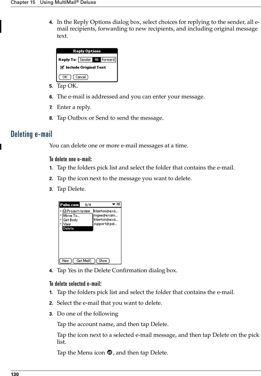 Chapter 15 Using MultiMail® Deluxe1304. In the Reply Options dialog box, select choices for replying to the sender, all e-mail recipients, forwarding to new recipients, and including original message text. 5. Tap OK.6. The e-mail is addressed and you can enter your message. 7. Enter a reply.8. Tap Outbox or Send to send the message. Deleting e-mailYou can delete one or more e-mail messages at a time.To delete one e-mail:1. Tap the folders pick list and select the folder that contains the e-mail.2. Tap the icon next to the message you want to delete.3. Tap Delete.4. Tap Yes in the Delete Confirmation dialog box.To delete selected e-mail:1. Tap the folders pick list and select the folder that contains the e-mail.2. Select the e-mail that you want to delete.3. Do one of the followingTap the account name, and then tap Delete.Tap the icon next to a selected e-mail message, and then tap Delete on the pick list.Tap the Menu icon  , and then tap Delete.