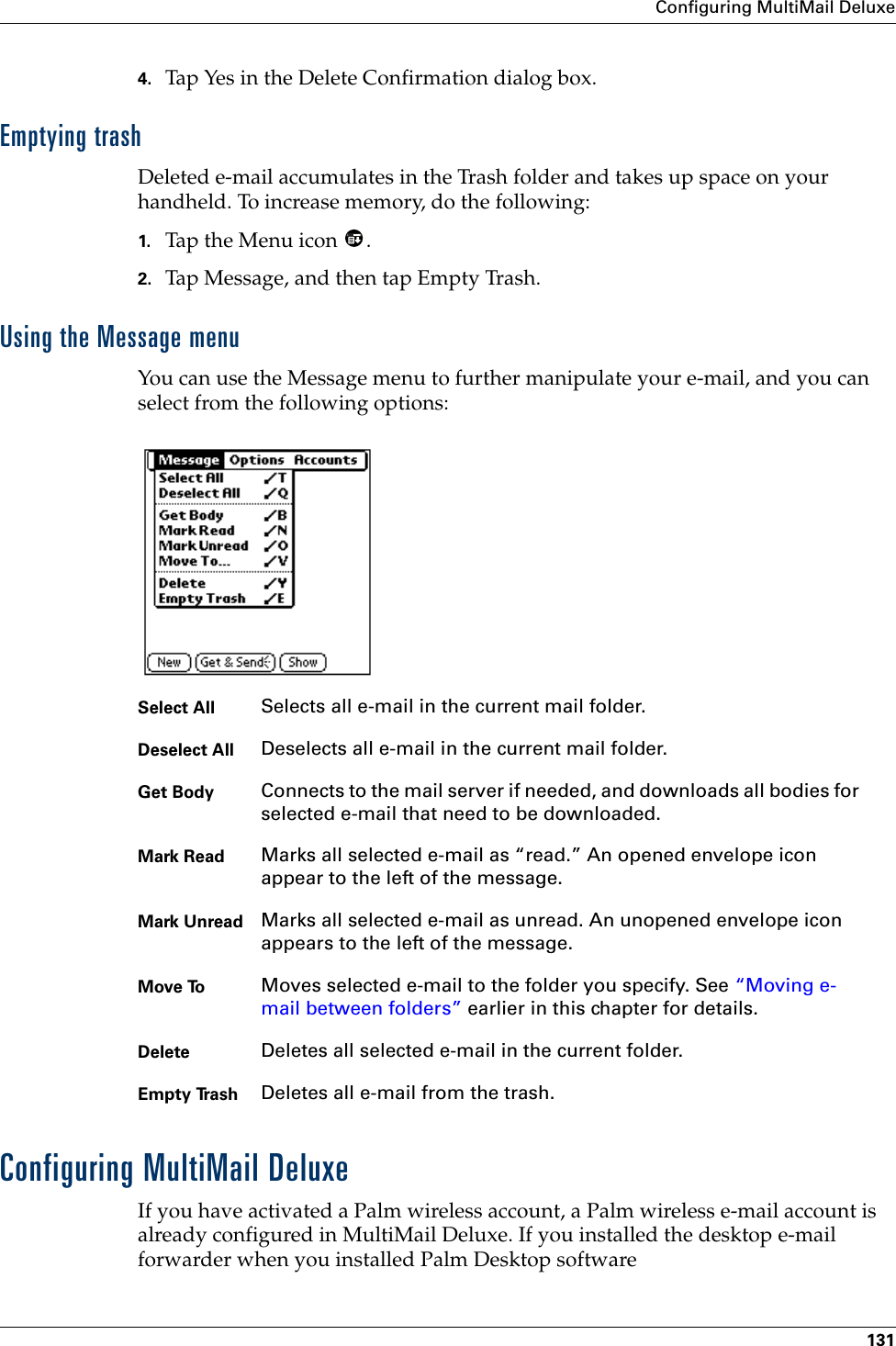 Configuring MultiMail Deluxe1314. Tap Yes in the Delete Confirmation dialog box.Emptying trashDeleted e-mail accumulates in the Trash folder and takes up space on your handheld. To increase memory, do the following:1. Tap the Menu icon  .2. Tap Message, and then tap Empty Trash.Using the Message menuYou can use the Message menu to further manipulate your e-mail, and you can select from the following options:Configuring MultiMail DeluxeIf you have activated a Palm wireless account, a Palm wireless e-mail account is already configured in MultiMail Deluxe. If you installed the desktop e-mail forwarder when you installed Palm Desktop software Select All Selects all e-mail in the current mail folder.Deselect All Deselects all e-mail in the current mail folder.Get Body Connects to the mail server if needed, and downloads all bodies for selected e-mail that need to be downloaded.Mark Read Marks all selected e-mail as “read.” An opened envelope icon appear to the left of the message.Mark Unread Marks all selected e-mail as unread. An unopened envelope icon appears to the left of the message.Move To Moves selected e-mail to the folder you specify. See “Moving e-mail between folders” earlier in this chapter for details.Delete Deletes all selected e-mail in the current folder.Empty Trash Deletes all e-mail from the trash.