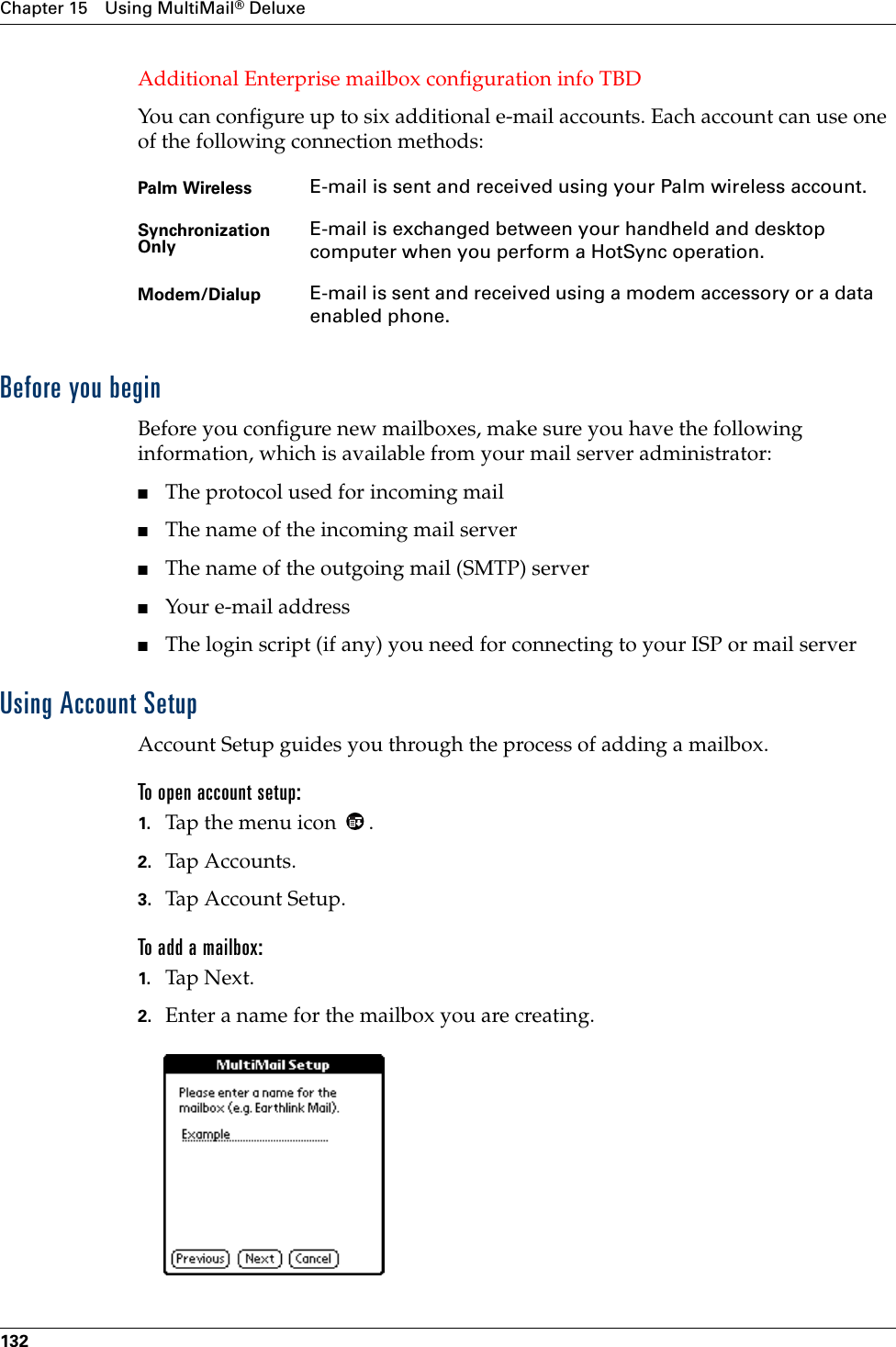 Chapter 15 Using MultiMail® Deluxe132Additional Enterprise mailbox configuration info TBDYou can configure up to six additional e-mail accounts. Each account can use one of the following connection methods:Before you beginBefore you configure new mailboxes, make sure you have the following information, which is available from your mail server administrator:■The protocol used for incoming mail■The name of the incoming mail server■The name of the outgoing mail (SMTP) server■Your e-mail address■The login script (if any) you need for connecting to your ISP or mail serverUsing Account SetupAccount Setup guides you through the process of adding a mailbox. To open account setup:1. Tap the menu icon  .2. Tap Accounts .3. Tap Account Setup.To add a mailbox:1. Tap N ex t.2. Enter a name for the mailbox you are creating.Palm Wireless E-mail is sent and received using your Palm wireless account.Synchronization Only E-mail is exchanged between your handheld and desktop computer when you perform a HotSync operation.Modem/Dialup E-mail is sent and received using a modem accessory or a data enabled phone.