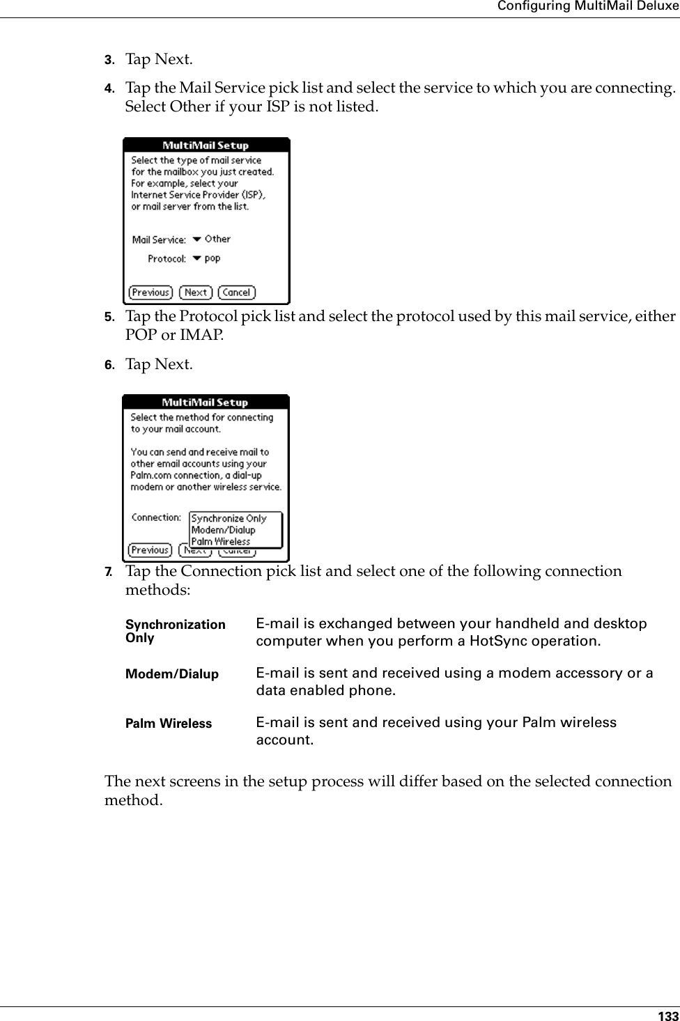 Configuring MultiMail Deluxe1333. Tap N ex t.4. Tap the Mail Service pick list and select the service to which you are connecting. Select Other if your ISP is not listed.5. Tap the Protocol pick list and select the protocol used by this mail service, either POP or IMAP. 6. Tap N ex t.7. Tap the Connection pick list and select one of the following connection methods:The next screens in the setup process will differ based on the selected connection method.Synchronization Only E-mail is exchanged between your handheld and desktop computer when you perform a HotSync operation.Modem/Dialup E-mail is sent and received using a modem accessory or a data enabled phone.Palm Wireless E-mail is sent and received using your Palm wireless account.