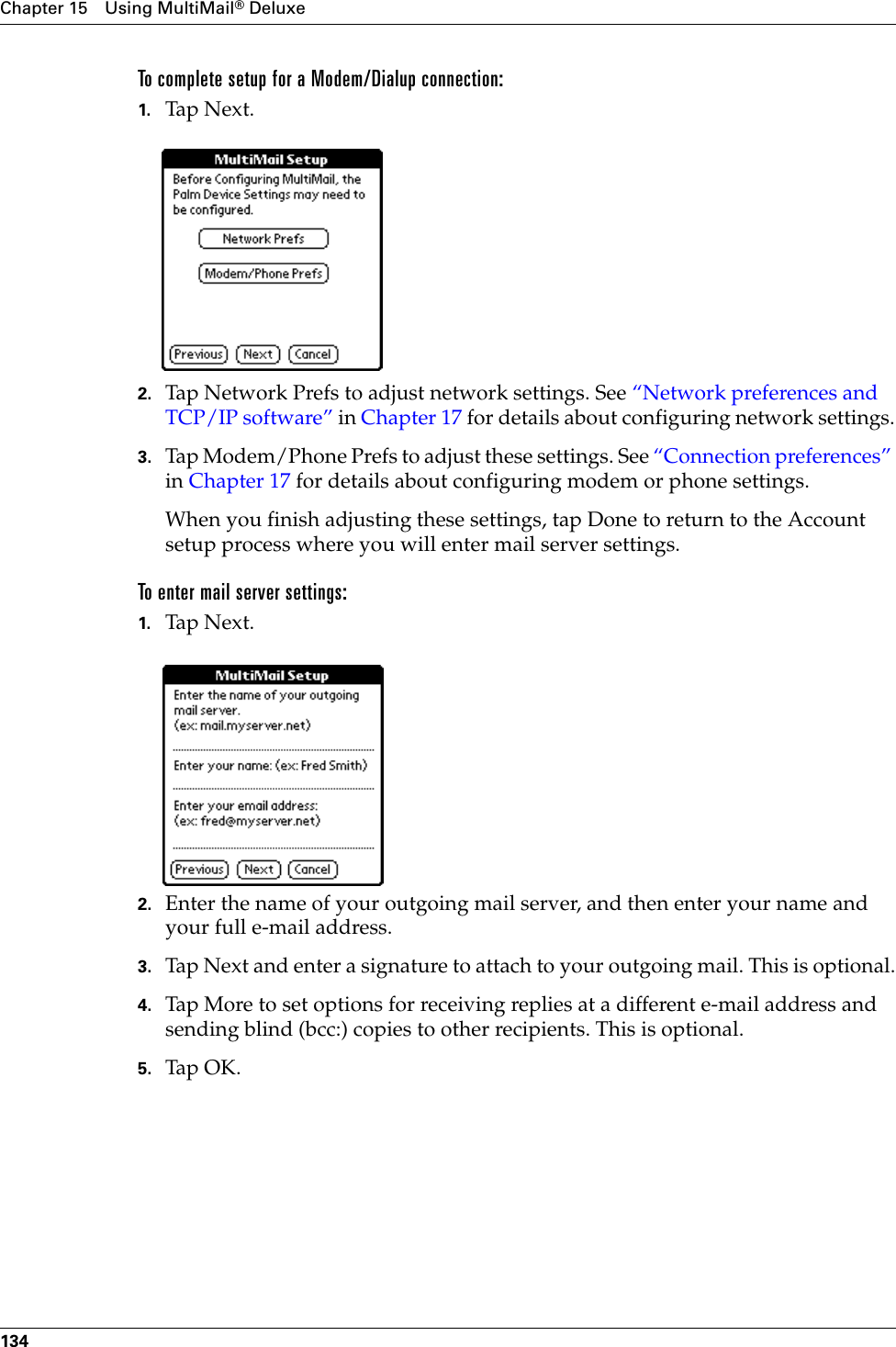 Chapter 15 Using MultiMail® Deluxe134To complete setup for a Modem/Dialup connection:1. Tap Next. 2. Tap Network Prefs to adjust network settings. See “Network preferences and TCP/IP software” in Chapter 17 for details about configuring network settings.3. Tap Modem/Phone Prefs to adjust these settings. See “Connection preferences” in Chapter 17 for details about configuring modem or phone settings.When you finish adjusting these settings, tap Done to return to the Account setup process where you will enter mail server settings.To enter mail server settings:1. Tap N ex t.2. Enter the name of your outgoing mail server, and then enter your name and your full e-mail address.3. Tap Next and enter a signature to attach to your outgoing mail. This is optional.4. Tap More to set options for receiving replies at a different e-mail address and sending blind (bcc:) copies to other recipients. This is optional.5. Tap OK.