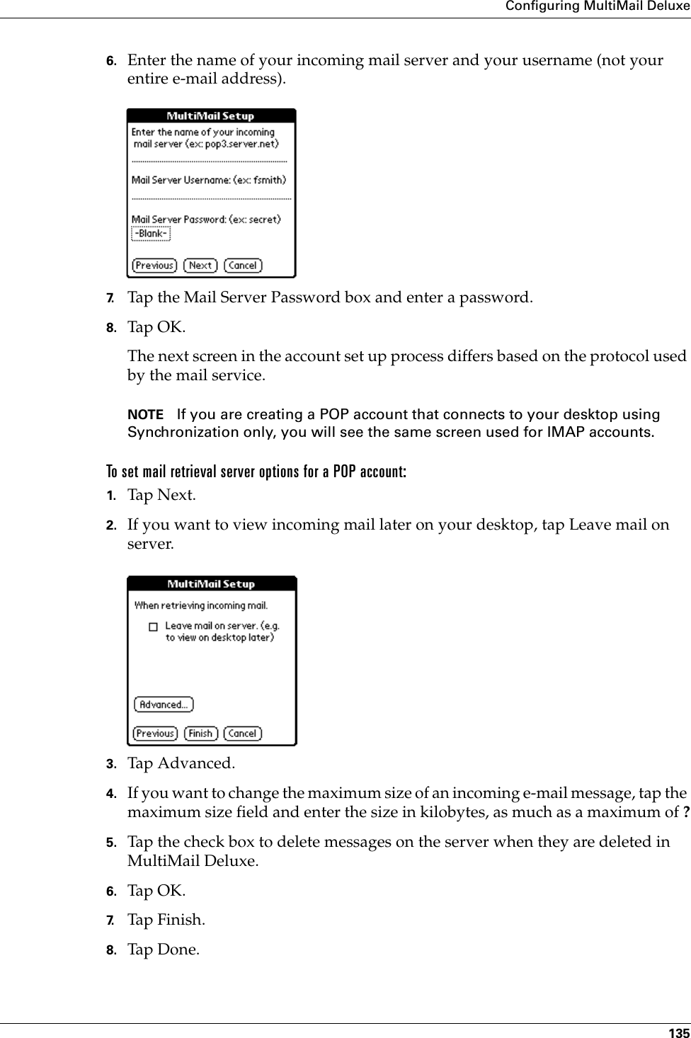 Configuring MultiMail Deluxe1356. Enter the name of your incoming mail server and your username (not your entire e-mail address).7. Tap the Mail Server Password box and enter a password. 8. Tap OK.The next screen in the account set up process differs based on the protocol used by the mail service.NOTE If you are creating a POP account that connects to your desktop using Synchronization only, you will see the same screen used for IMAP accounts. To set mail retrieval server options for a POP account:1. Tap N ex t.2. If you want to view incoming mail later on your desktop, tap Leave mail on server.3. Tap Advanced.4. If you want to change the maximum size of an incoming e-mail message, tap the maximum size field and enter the size in kilobytes, as much as a maximum of ?5. Tap the check box to delete messages on the server when they are deleted in MultiMail Deluxe.6. Tap OK.7. Tap Finish.8. Tap Don e.